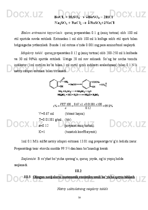Etalon   eritmasini   tayyorlash :   quruq   preparatdan   0. 1   g   (aniq   tortma)   olib   1 0 0   ml
etil spirtida   suvda   eritiladi.   Eritmadan 1 ml olib 100 ml li kolbga solib etil spirti bilan
belgisigacha yetkaziladi. Bunda 1 ml eritma o’zida 0.001 mg para aminofenol saqlaydi.
Miqdoriy tahlil:  quruq preparatdan 0.12   g (aniq tortma) olib  200-250  ml li kolbada
va   30   ml   96%li   spirtda   eritiladi.   Ustiga   20   ml   suv   solinadi.   So’ng   bir   necha   tomchi
indikator (1ml metilen ko’ki bilan 1 ml metil qizili indikatri aralashmasi) bilan 0.1 N li
natriy ishqori eritmasi bilan titrlanadi. 
x % = VKT· 100
a = 8.67 x 1 x 0.01381 x 100
0.12 = 99.8 %
V=8.67 ml             (titrant hajmi)
T=0.01381 g/ml    (titr)
a=0.12                  (preparat aniq tortim)
K=1                       (tuzatish koeffisiyenti)
1ml  0.1 M li sulfat natriy ishqori  eritmasi 13.81 mg  preparat ga to’g’ri kelishi zarur.
Preparatdagi tasir etuvchi modda 9 9.5 % dan kam bo’lmasligi   kerak.
Saqlanishi:  B ro’yhat bo’yicha  qorong’u, quruq  joyda, og’zi yopiq holda  
saqlanadi. 
III.2
III.3 Olingan natijalarni matematik statistika usuli bo’yicha qayta ishlash   
Natriy salitsilatning miqdoriy tahlili
16
