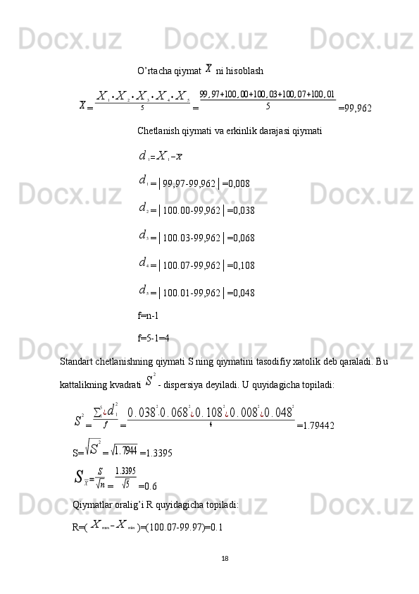 O’rtacha qiymat X  ni hisoblash	
X
=	
X	1+X	2+X	3+X	4+X	5	
5 =	
99	,97	+100	,00	+100	,03	+100	,07	+100	,01	
5 =99,962
Chetlanish qiymati va erkinlik darajasi qiymati	
d	1=	X	1−X	
d	1
=│99,97-99,962│=0,008	
d	2
=│100.00-99,962│=0,038	
d	3
=│100.03-99,962│=0,068	
d	4
=│100.07-99,962│=0,108	
d	5
=│100.01-99,962│=0,048
f = n -1
f =5-1=4
Standart   chetlanishning   qiymati   S   ning   qiymatini   tasodifiy   xatolik   deb   qaraladi .  Bu
kattalikning kvadrati 
S	
2 - dispersiya deyiladi. U quyidagicha topiladi:	
S	
2
=	∑	1
5¿d	1
2	
f =	
0.038	
2
⋅0	.068	
2
¿0.108	
2
¿0.008	
2
¿0	.048	
2	
4 = 1.79442
S=	
√S	
2 =	
√1.7944 = 1.3395	
S	X=	
S
√n
=	
1.3395
√5 = 0.6
Qiymatlar oralig’i R quyidagicha topiladi: 
R=(	
X	max	−	X	min )=(100.07-99.97)=0.1
18 