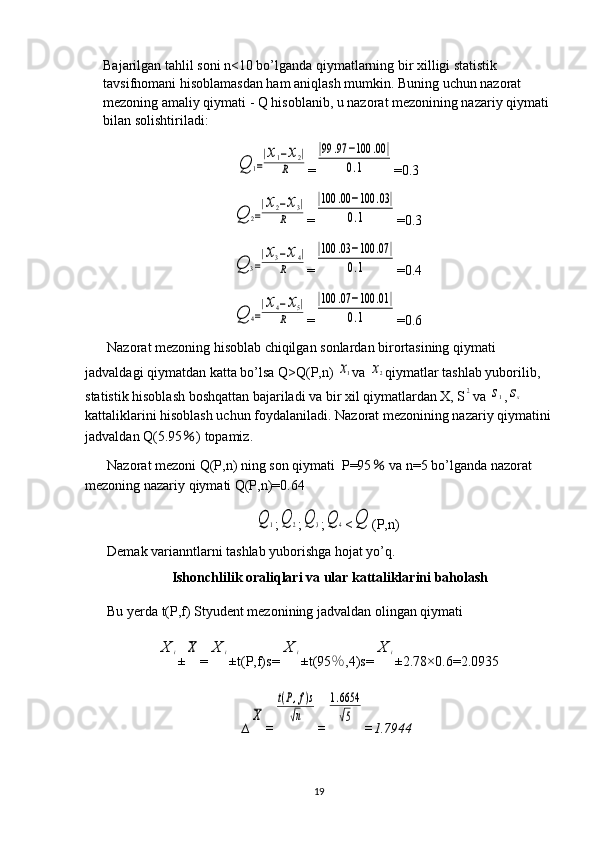 Bajarilgan tahlil soni n<10 bo’lganda qiymatlarning bir xilligi statistik 
tavsifnomani hisoblamasdan ham aniqlash mumkin. Buning uchun nazorat 
mezoning amaliy qiymati - Q hisoblanib, u nazorat mezonining nazariy qiymati 
bilan solishtiriladi:Q	1=
|x1−x2|	
R
=	
|99	.97	−100	.00	|	
0.1 =0.3	
Q	2=
|x2−x3|	
R
=	
|100	.00	−100	.03|	
0.1 =0.3	
Q	3=
|x3−x4|	
R
=	
|100	.03	−100	.07	|	
0.1 =0.4	
Q	4=
|x4−x5|	
R
=	
|100	.07	−100	.01	|	
0.1 =0.6
Nazorat mezoning hisoblab chiqilgan sonlardan birortasining qiymati 
jadvaldagi qiymatdan katta bo’lsa Q>Q(P,n) 	
x1 va 	x2 qiymatlar tashlab yuborilib, 
statistik hisoblash boshqattan bajariladi va bir xil qiymatlardan X, S	
2 va 	s1 ,	sx  
kattaliklarini hisoblash uchun foydalaniladi. Nazorat mezonining nazariy qiymatini
jadvaldan Q(5.95 ％ ) topamiz.
Nazorat mezoni Q(P,n) ning son qiymati  P=95  	
％ va n=5 bo’lganda nazorat 
mezoning nazariy qiymati Q(P,n)=0.64	
Q	1
;	Q	2 ;	Q	3 ;	Q	4 <	Q (P,n)
Demak varianntlarni tashlab yuborishga hojat yo’q.
Ishonchlilik oraliqlari va ular kattaliklarini baholash
Bu yerda t(P,f) Styudent mezonining jadvaldan olingan qiymati 	
X	i
±	X =	X	i ±t(P,f)s=	X	i ±t(95 ％ ,4)s=	X	i ±2.78×0. 6 = 2.0935
∆	
X =	
t(P,f)s	
√n =	
1.6654
√5 = 1.7944
19 