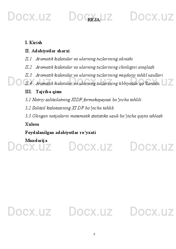 REJA:
I. Kirish
II. Adabiyotlar sharxi
II.1 Aromatik kislotalar va ularning tuzlari ning olinishi
II.2 Aromatik kislotalar va ularning tuzlari ning chinligini aniqlash
II.3 Aromatik kislotalar va ularning tuzlari ning miqdoriy tahlil usullari
II.4 Aromatik kislotalar va ularning tuzlari ning tibbiyotda qo’llanishi
III. Tajriba qism
3.1 Natriy salitsilatning XIDF farmakopeyasi bo’yicha tahlili
3.2 Salitsil kislotasining XI DF bo’yicha tahlili
3.3 Olingan natijalarni matematik statistika usuli bo’yicha qayta ishlash
Xulosa 
Foydalanilgan adabiyotlar ro’yxati
Mundarija 
 
 
2 