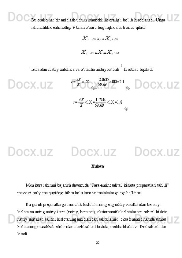 Bu oraliq har bir aniqlash uchun ishonchlilik oralig’i bo’lib hisoblanadi. Unga 
ishonchlilik ehtimolligi P bilan o’zaro bog’liqlik sharti amal qiladi:X	i−ΔX	≤μ≤	X	i+ΔX	
X	i−ΔX	≤	X	i≤	X	i+ΔX
Bulardan nisbiy xatolik   va o’rtacha nisbiy xatolik 	
ɛ	
ε  hisoblab topiladi.	
ε=	ΔX
X	×100	
％
=	
2.0935	
99	.69	×100	=2.1
％	
ε=	ΔX
X	×100	=	1.7944	
99	.69	×100	=1.8
％
Xulosa
Men kurs ishimni bajarish davomida “ Para-aminosalitsil kislota preparatlari tahlili”
mavzusi bo’yicha quyidagi bilim ko’nikma va malakalarga ega bo’ldim:
Bu guruh preparatlarga aromatik kislotalarning eng oddiy vakillaridan benzoy 
kislota va uning natriyli tuzi (natriy, benzoat), oksiaromatik kislotalardan salitsil kislota,
natriy salitsilat, salitsil kislotaning amidlaridan salitsilamid, oksafenamid hamda ushbu 
kislotaning murakkab efirlaridan atsetilsalitsil kislota, metilsalitsilat va fenilsalitsilatlar 
kiradi
20 