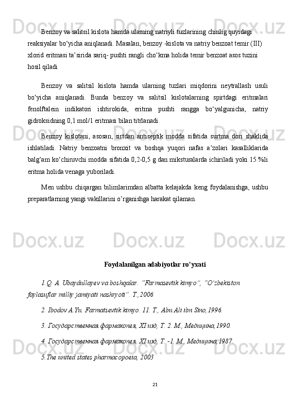 Benzoy va salitsil kislota hamda ularning natriyli tuzlarining chinlig quyidagi 
reaksiyalar bo‘yicha aniqlanadi. Masalan, benzoy -kislota va natriy benzoat temir (III) 
xlorid eritmasi ta’sirida sariq- pushti rangli cho‘kma holida temir benzoat asos tuzini 
hosil qiladi
Benzoy   va   salitsil   kislota   hamda   ularning   tuzlari   miqdorini   neytrallash   usuli
bo‘yicha   aniqlanadi.   Bunda   benzoy   va   salitsil   kislotalarning   spirtdagi   eritmalari
fenolftalein   indikatori   ishtirokida,   eritma   pushti   rangga   bo‘yalgunicha,   natriy
gidroksidning 0,1 mol/1 eritmasi bilan titrlanadi.
Benzoy   kislotani,   asosan,   sirtdan   antiseptik   modda   sifatida   surtma   dori   shaklida
ishlatiladi.   Natriy   benzoatni   bronxit   va   boshqa   yuqori   nafas   a’zolari   kasalliklarida
balg‘am ko‘chiruvchi modda sifatida 0,2-0,5 g dan miksturalarda ichiriladi yoki 15 %li
eritma holida venaga yuboriladi.
Men   ushbu   chiqargan  bilimlarimdan  albatta   kelajakda   keng   foydalanishga,   ushbu
preparatlarning yangi vakillarini o’rganishga harakat qilaman.
Foydalanilgan adabiyotlar ro’yxati
1.Q. A. Ubaydullayev va boshqalar. “Farmasevtik kimyo”, “O’zbekiston 
faylasuflar milliy jamiyati nashryoti”. T.,2006
2. Ibodov A.Yu. Farmatsevtik kimyo. 11. T., Abu Ali ibn Sino,1996.
3. Государственная фармакопея, XI изд, Т. 2. М., Медицина,1990.
4. Государственная фармакопея, XI изд, Т. -1. М .,  Медицина ,1987.
5 .The united states pharmacopoeia, 2003
21 