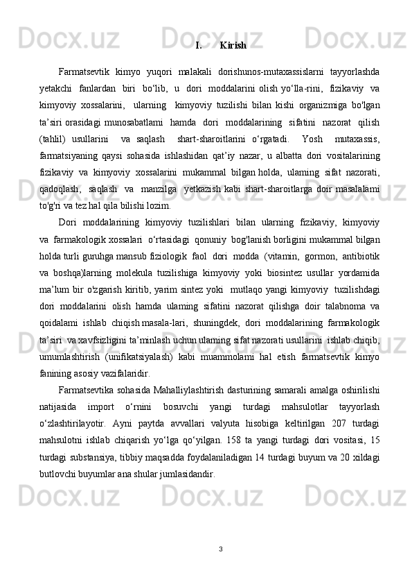 I. Kirish
Farmatsevtik     kimyo     yuqori     malakali     dorishunos - mutaxassislarni     tayyorlashda
yetakchi     fanlardan     biri     bo ‘ lib ,    u     dori     moddalarini   olish   yo ‘ lla - rini ,    fizikaviy     va
kimyoviy   xossalarini ,     ularning     kimyoviy   tuzilishi   bilan   kishi   organizmiga   bo ' lgan
ta ’ siri   orasidagi   munosabatlami     hamda     dori     moddalarining     sifatini     nazorat     qilish
( tahlil )   usullarini     va   saqlash     shart - sharoitlarini   o ‘ rgatadi .     Yosh     mutaxassis ,
farmatsiyaning   qaysi   sohasida   ishlashidan   qat ’ iy   nazar ,   u   albatta   dori   vositalarining
fizikaviy    va    kimyoviy    xossalarini    mukammal    bilgan   holda ,   ulaming    sifat    nazorati ,
qadoqlash ,     saqlash     va     manzilga     yetkazish   kabi   shart - sharoitlarga   doir   masalalami
to ' g ' ri   va   tez   hal   qila   bilishi   lozim .
Dori     moddalarining     kimyoviy     tuzilishlari     bilan     ularning     fizikaviy ,    kimyoviy
va    farmakologik   xossalari    o ‘ rtasidagi    qonuniy    bog ' lanish   borligini   mukammal   bilgan
holda   turli   guruhga   mansub   fiziologik    faol    dori    modda   ( vitamin ,   gormon ,   antibiotik
va    boshqa ) larning    molekula    tuzilishiga    kimyoviy    yoki    biosintez    usullar    yordamida
ma ’ lum   bir   o ' zgarish   kiritib ,   yarim   sintez   yoki     mutlaqo   yangi   kimyoviy     tuzilishdagi
dori    moddalarini    olish    hamda    ulaming    sifatini    nazorat    qilishga    doir    talabnoma    va
qoidalami    ishlab    chiqish   masala - lari ,   shuningdek ,   dori    moddalarining    farmakologik
ta ’ siri    va   xavfsizligini   ta ’ minlash   uchun   ulaming   sifat   nazorati   usullarini    ishlab   chiqib ,
umumlashtirish   ( unifikatsiyalash )   kabi   muammolami   hal   etish   farmatsevtik   kimyo
fanining   asosiy   vazifalaridir .
Farmatsevtika   sohasida   Mahalliylashtirish   dasturining   samarali   amalga   oshirilishi
natijasida   import   o ‘ rnini   bosuvchi   yangi   turdagi   mahsulotlar   tayyorlash
o ‘ zlashtirilayotir .   Ayni   paytda   avvallari   valyuta   hisobiga   keltirilgan   207   turdagi
mahsulotni   ishlab   chiqarish   yo ‘ lga   qo ‘ yilgan .   158   ta   yangi   turdagi   dori   vositasi ,   15
turdagi   substansiya ,  tibbiy   maqsadda   foydalaniladigan  14   turdagi   buyum   va  20   xildagi
butlovchi   buyumlar   ana   shular   jumlasidandir .
3 