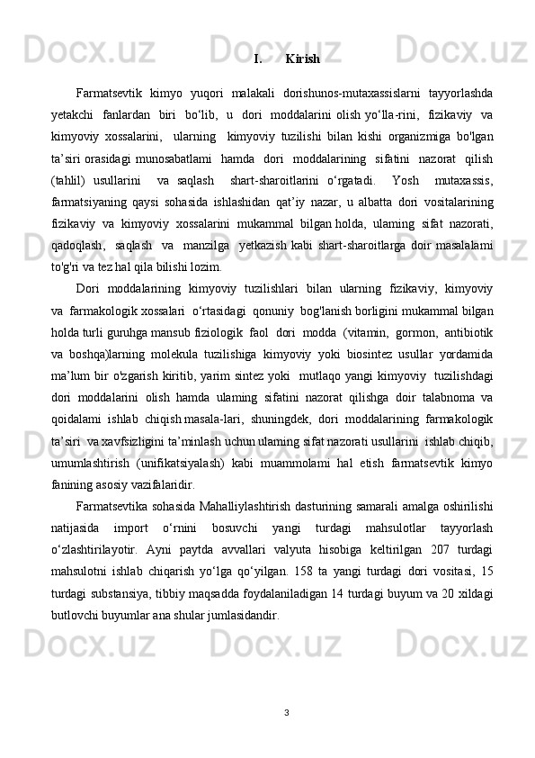 I. Kirish
Farmatsevtik     kimyo     yuqori     malakali     dorishunos - mutaxassislarni     tayyorlashda
yetakchi     fanlardan     biri     bo ‘ lib ,    u     dori     moddalarini   olish   yo ‘ lla - rini ,    fizikaviy     va
kimyoviy   xossalarini ,     ularning     kimyoviy   tuzilishi   bilan   kishi   organizmiga   bo ' lgan
ta ’ siri   orasidagi   munosabatlami     hamda     dori     moddalarining     sifatini     nazorat     qilish
( tahlil )   usullarini     va   saqlash     shart - sharoitlarini   o ‘ rgatadi .     Yosh     mutaxassis ,
farmatsiyaning   qaysi   sohasida   ishlashidan   qat ’ iy   nazar ,   u   albatta   dori   vositalarining
fizikaviy    va    kimyoviy    xossalarini    mukammal    bilgan   holda ,   ulaming    sifat    nazorati ,
qadoqlash ,     saqlash     va     manzilga     yetkazish   kabi   shart - sharoitlarga   doir   masalalami
to ' g ' ri   va   tez   hal   qila   bilishi   lozim .
Dori     moddalarining     kimyoviy     tuzilishlari     bilan     ularning     fizikaviy ,    kimyoviy
va    farmakologik   xossalari    o ‘ rtasidagi    qonuniy    bog ' lanish   borligini   mukammal   bilgan
holda   turli   guruhga   mansub   fiziologik    faol    dori    modda   ( vitamin ,   gormon ,   antibiotik
va    boshqa ) larning    molekula    tuzilishiga    kimyoviy    yoki    biosintez    usullar    yordamida
ma ’ lum   bir   o ' zgarish   kiritib ,   yarim   sintez   yoki     mutlaqo   yangi   kimyoviy     tuzilishdagi
dori    moddalarini    olish    hamda    ulaming    sifatini    nazorat    qilishga    doir    talabnoma    va
qoidalami    ishlab    chiqish   masala - lari ,   shuningdek ,   dori    moddalarining    farmakologik
ta ’ siri    va   xavfsizligini   ta ’ minlash   uchun   ulaming   sifat   nazorati   usullarini    ishlab   chiqib ,
umumlashtirish   ( unifikatsiyalash )   kabi   muammolami   hal   etish   farmatsevtik   kimyo
fanining   asosiy   vazifalaridir .
Farmatsevtika   sohasida   Mahalliylashtirish   dasturining   samarali   amalga   oshirilishi
natijasida   import   o ‘ rnini   bosuvchi   yangi   turdagi   mahsulotlar   tayyorlash
o ‘ zlashtirilayotir .   Ayni   paytda   avvallari   valyuta   hisobiga   keltirilgan   207   turdagi
mahsulotni   ishlab   chiqarish   yo ‘ lga   qo ‘ yilgan .   158   ta   yangi   turdagi   dori   vositasi ,   15
turdagi   substansiya ,  tibbiy   maqsadda   foydalaniladigan  14   turdagi   buyum   va  20   xildagi
butlovchi   buyumlar   ana   shular   jumlasidandir .
3