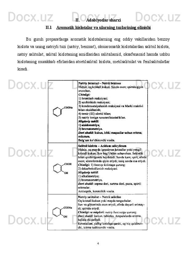 II. Adabiyotlar sharxi
II.1 Aromatik kislotalar va ularning tuzlari    ning olinishi   
Bu   guruh   preparatlarga   aromatik   kislotalarning   eng   oddiy   vakillaridan   benzoy
kislota va uning natriyli tuzi (natriy, benzoat), oksiaromatik kislotalardan salitsil kislota,
natriy salitsilat, salitsil kislotaning amidlaridan salitsilamid, oksafenamid hamda ushbu
kislotaning murakkab efirlaridan atsetilsalitsil  kislota, metilsalitsilat  va fenilsalitsilatlar
kiradi. 
4 