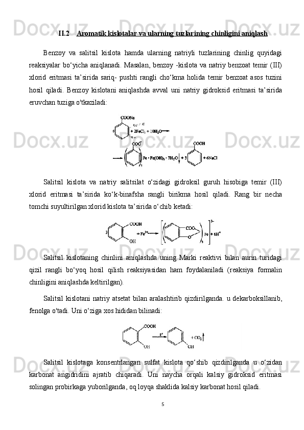 II.2 Aromatik kislotalar va ularning tuzlari    ning chinligini aniqlash   
Benzoy   va   salitsil   kislota   hamda   ularning   natriyli   tuzlarining   chinlig   quyidagi
reaksiyalar bo‘yicha aniqlanadi. Masalan,  benzoy -kislota va natriy benzoat temir  (III)
xlorid   eritmasi   ta’sirida   sariq-   pushti   rangli   cho‘kma   holida   temir   benzoat   asos   tuzini
hosil   qiladi.   Benzoy   kislotani   aniqlashda   avval   uni   natriy   gidroksid   eritmasi   ta’sirida
eruvchan tuziga o'tkaziladi: 
Salitsil   kislota   va   natriy   salitsilat   o‘zidagi   gidroksil   guruh   hisobiga   temir   (III)
xlorid   eritmasi   ta’sirida   ko‘k-binafsha   rangli   birikma   hosil   qiladi.   Rang   bir   necha
tomchi suyultirilgan xlorid kislota ta’sirida o‘chib ketadi: 
Salitsil   kislotaning   chinlini   aniqlashda   uning   Marki   reaktivi   bilan   aurin   turidagi
qizil   rangli   bo‘yoq   hosil   qilish   reaksiyasidan   ham   foydalaniladi   (reaksiya   formalin
chinligini aniqlashda keltirilgan).
Salitsil   kislotani  natriy  atsetat   bilan   aralashtirib  qizdirilganda.  u  dekarboksillanib,
fenolga o'tadi. Uni o‘ziga xos hididan bilinadi: 
Salitsil   kislotaga   konsentrlangan   sulfat   kislota   qo‘shib   qizdirilganda   u   o‘zidan
karbonat   angidridini   ajratib   chiqaradi.   Uni   naycha   orqali   kalsiy   gidroksid   eritmasi
solingan probirkaga yuborilganda, oq loyqa shaklida kalsiy karbonat hosil qiladi.
5 