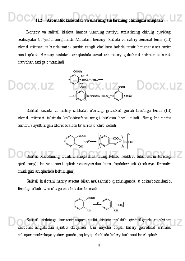 II.2 Aromatik kislotalar va ularning tuzlari    ning chinligini aniqlash   
Benzoy   va   salitsil   kislota   hamda   ularning   natriyli   tuzlarining   chinlig   quyidagi
reaksiyalar bo‘yicha aniqlanadi. Masalan,  benzoy -kislota va natriy benzoat temir  (III)
xlorid   eritmasi   ta’sirida   sariq-   pushti   rangli   cho‘kma   holida   temir   benzoat   asos   tuzini
hosil   qiladi.   Benzoy   kislotani   aniqlashda   avval   uni   natriy   gidroksid   eritmasi   ta’sirida
eruvchan tuziga o'tkaziladi: 
Salitsil   kislota   va   natriy   salitsilat   o‘zidagi   gidroksil   guruh   hisobiga   temir   (III)
xlorid   eritmasi   ta’sirida   ko‘k-binafsha   rangli   birikma   hosil   qiladi.   Rang   bir   necha
tomchi suyultirilgan xlorid kislota ta’sirida o‘chib ketadi: 
Salitsil   kislotaning   chinlini   aniqlashda   uning   Marki   reaktivi   bilan   aurin   turidagi
qizil   rangli   bo‘yoq   hosil   qilish   reaksiyasidan   ham   foydalaniladi   (reaksiya   formalin
chinligini aniqlashda keltirilgan).
Salitsil   kislotani  natriy  atsetat   bilan   aralashtirib  qizdirilganda.  u  dekarboksillanib,
fenolga o'tadi. Uni o‘ziga xos hididan bilinadi: 
Salitsil   kislotaga   konsentrlangan   sulfat   kislota   qo‘shib   qizdirilganda   u   o‘zidan
karbonat   angidridini   ajratib   chiqaradi.   Uni   naycha   orqali   kalsiy   gidroksid   eritmasi
solingan probirkaga yuborilganda, oq loyqa shaklida kalsiy karbonat hosil qiladi.
5