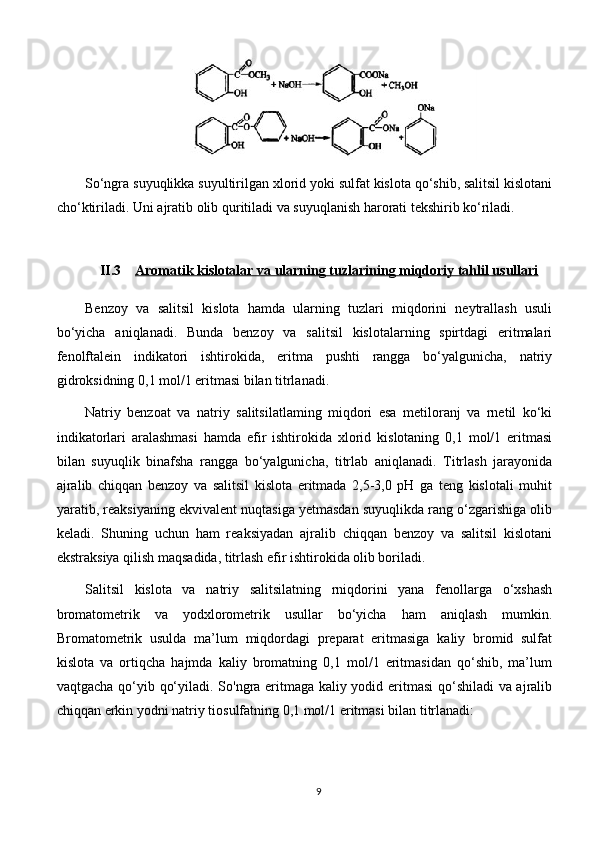 So‘ngra suyuqlikka suyultirilgan xlorid yoki sulfat kislota qo‘shib, salitsil kislotani
cho‘ktiriladi. Uni ajratib olib quritiladi va suyuqlanish harorati tekshirib ko‘riladi.
II.3 Aromatik kislotalar va ularning tuzlari    ning miqdoriy tahlil usullari   
Benzoy   va   salitsil   kislota   hamda   ularning   tuzlari   miqdorini   neytrallash   usuli
bo‘yicha   aniqlanadi.   Bunda   benzoy   va   salitsil   kislotalarning   spirtdagi   eritmalari
fenolftalein   indikatori   ishtirokida,   eritma   pushti   rangga   bo‘yalgunicha,   natriy
gidroksidning 0,1 mol/1 eritmasi bilan titrlanadi.
Natriy   benzoat   va   natriy   salitsilatlaming   miqdori   esa   metiloranj   va   rnetil   ko‘ki
indikatorlari   aralashmasi   hamda   efir   ishtirokida   xlorid   kislotaning   0,1   mol/1   eritmasi
bilan   suyuqlik   binafsha   rangga   bo‘yalgunicha,   titrlab   aniqlanadi.   Titrlash   jarayonida
ajralib   chiqqan   benzoy   va   salitsil   kislota   eritmada   2,5-3,0   pH   ga   teng   kislotali   muhit
yaratib, reaksiyaning ekvivalent nuqtasiga yetmasdan suyuqlikda rang o‘zgarishiga olib
keladi.   Shuning   uchun   ham   reaksiyadan   ajralib   chiqqan   benzoy   va   salitsil   kislotani
ekstraksiya qilish maqsadida, titrlash efir ishtirokida olib boriladi.
Salitsil   kislota   va   natriy   salitsilatning   rniqdorini   yana   fenollarga   o‘xshash
bromatometrik   va   yodxlorometrik   usullar   bo‘yicha   ham   aniqlash   mumkin.
Bromatometrik   usulda   ma’lum   miqdordagi   preparat   eritmasiga   kaliy   bromid   sulfat
kislota   va   ortiqcha   hajmda   kaliy   bromatning   0,1   mol/1   eritmasidan   qo‘shib,   ma’lum
vaqtgacha qo‘yib qo‘yiladi. So'ngra eritmaga kaliy yodid eritmasi  qo‘shiladi va ajralib
chiqqan erkin yodni natriy tiosulfatning 0,1 mol/1 eritmasi bilan titrlanadi: 
9 