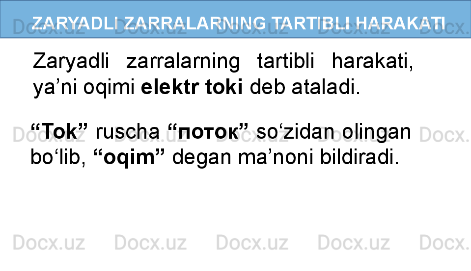 ZARYADLI ZARRALARNING TARTIBLI HARAKATI
Zaryadli  zarralarning  tartibli  harakati, 
ya’ni oqimi  elektr toki  deb ataladi.
“ Tok”  ruscha  “ поток ”  so‘zidan olingan 
bo‘lib,  “oqim”  degan ma’noni bildiradi.