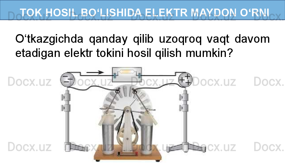   TOK HOSIL BO‘LISHIDA ELEKTR MAYDON O‘RNI
O‘tkazgichda  qanday  qilib  uzoqroq  vaqt  davom 
etadigan elektr tokini hosil qilish mumkin? 