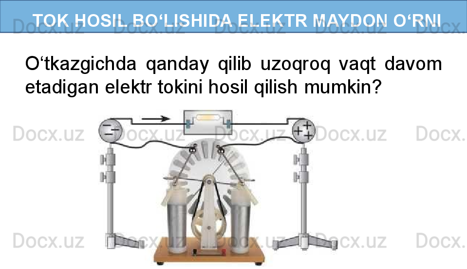 TOK HOSIL BO‘LISHIDA ELEKTR MAYDON O‘RNI
O‘tkazgichda  qanday  qilib  uzoqroq  vaqt  davom 
etadigan elektr tokini hosil qilish mumkin?