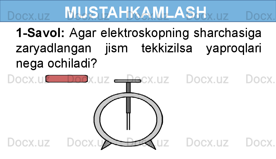  
MUSTAHKAMLASH
1-Savol:  Agar  elektroskopning  sharchasiga 
zaryadlangan  jism  tekkizilsa  yaproqlari 
nega ochiladi? 