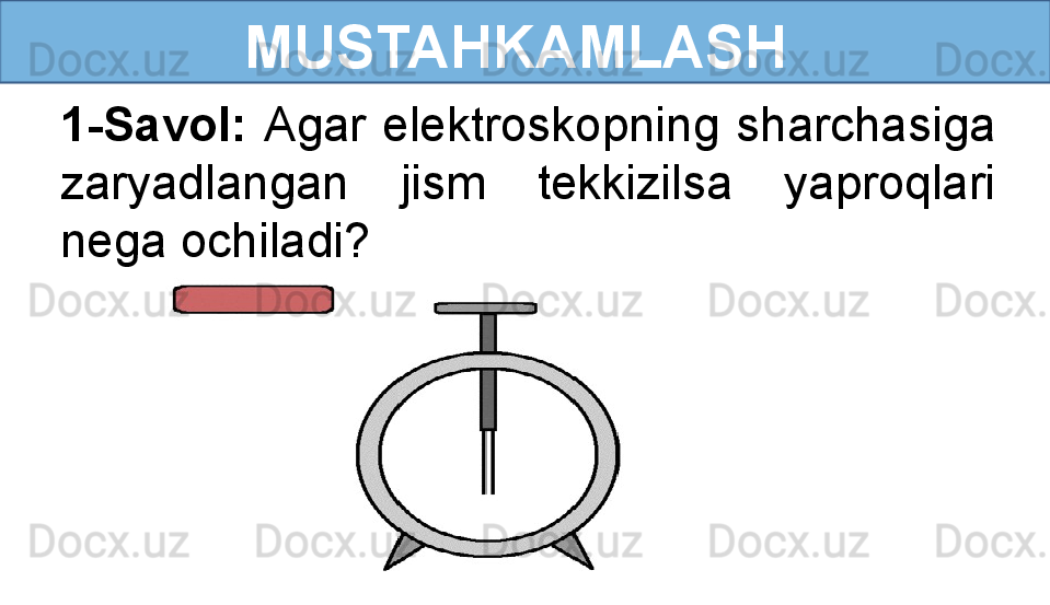 MUSTAHKAMLASH
1-Savol:  Agar  elektroskopning  sharchasiga 
zaryadlangan  jism  tekkizilsa  yaproqlari 
nega ochiladi?