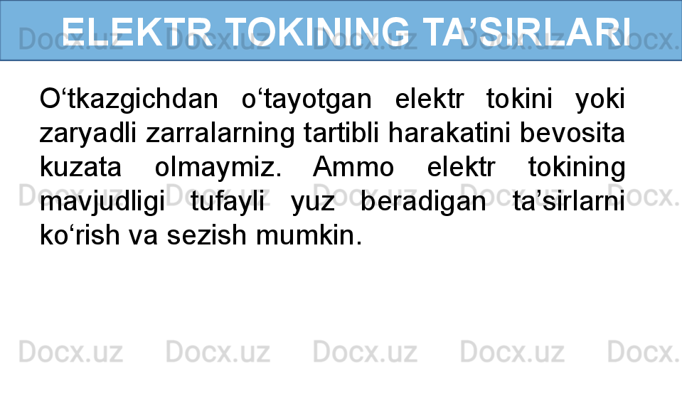   ELEKTR TOKINING TA’SIRLARI
O‘tkazgichdan  o‘tayotgan  elektr  tokini  yoki 
zaryadli zarralarning tartibli harakatini bevosita 
kuzata  olmaymiz.  Ammo  elektr  tokining 
mavjudligi  tufayli  yuz  beradigan  ta’sirlarni 
ko‘rish va sezish mumkin. 