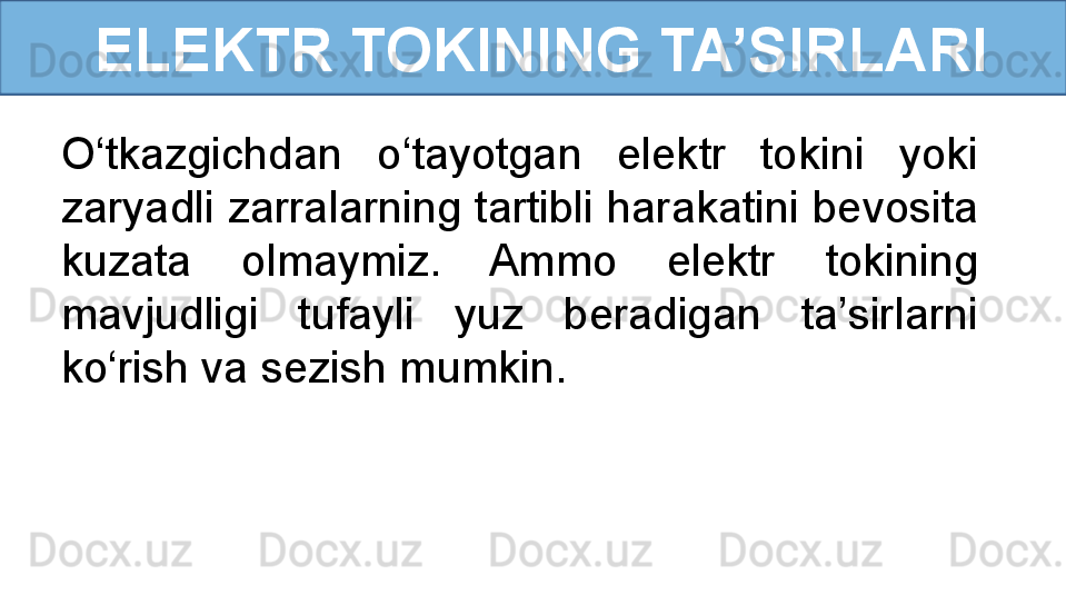 ELEKTR TOKINING TA’SIRLARI
O‘tkazgichdan  o‘tayotgan  elektr  tokini  yoki 
zaryadli zarralarning tartibli harakatini bevosita 
kuzata  olmaymiz.  Ammo  elektr  tokining 
mavjudligi  tufayli  yuz  beradigan  ta’sirlarni 
ko‘rish va sezish mumkin.