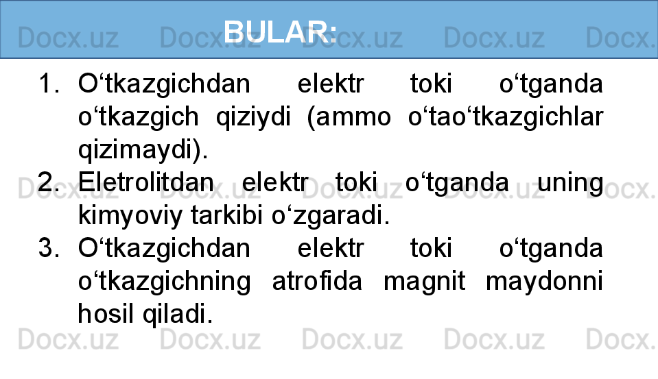BULAR:
1. O‘tkazgichdan  elektr  toki  o‘tganda 
o‘tkazgich  qiziydi  (ammo  o‘tao‘tkazgichlar 
qizimaydi).
2. Eletrolitdan  elektr  toki  o‘tganda  uning 
kimyoviy tarkibi o‘zgaradi.
3. O‘tkazgichdan  elektr  toki  o‘tganda 
o‘tkazgichning  atrofida  magnit  maydonni 
hosil qiladi.