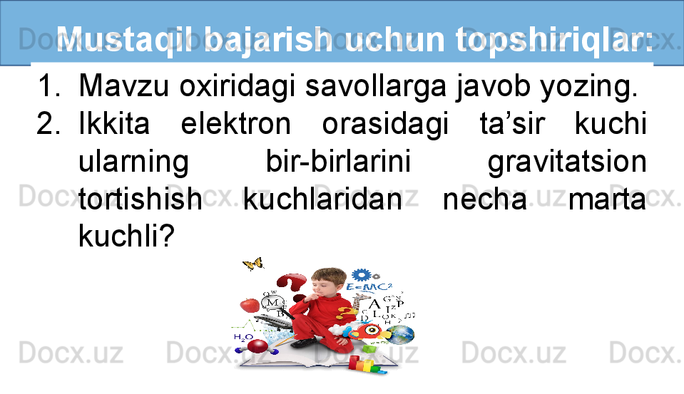    Mustaqil bajarish uchun topshiriqlar:
1. Mavzu oxiridagi savollarga javob yozing.
2. Ikkita  elektron  orasidagi  ta’sir  kuchi 
ularning  bir-birlarini  gravitatsion 
tortishish  kuchlaridan  necha  marta 
kuchli? 