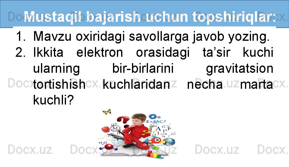 Mustaqil bajarish uchun topshiriqlar:
1. Mavzu oxiridagi savollarga javob yozing.
2. Ikkita  elektron  orasidagi  ta’sir  kuchi 
ularning  bir-birlarini  gravitatsion 
tortishish  kuchlaridan  necha  marta 
kuchli?