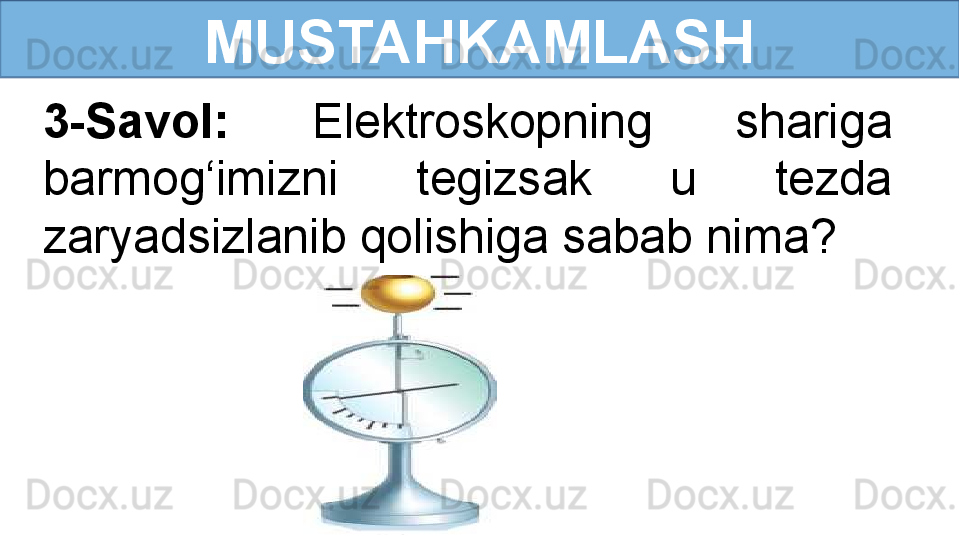 MUSTAHKAMLASH
3-Savol:  Elektroskopning  shariga 
barmog‘imizni  tegizsak  u  tezda 
zaryadsizlanib qolishiga sabab nima? 