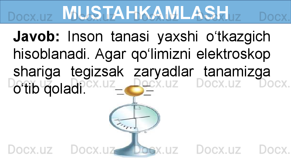 MUSTAHKAMLASH
Javob:  Inson  tanasi  yaxshi  o‘tkazgich 
hisoblanadi. Agar  qo‘limizni  elektroskop 
shariga  tegizsak  zaryadlar  tanamizga 
o‘tib qoladi.