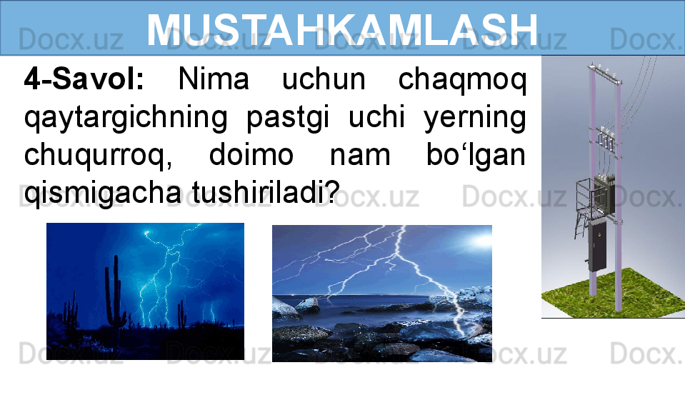 MUSTAHKAMLASH
4-Savol:  Nima  uchun  chaqmoq 
qaytargichning  pastgi  uchi  yerning 
chuqurroq,  doimo  nam  bo‘lgan 
qismigacha tushiriladi? 