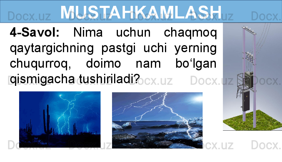 MUSTAHKAMLASH
4-Savol:  Nima  uchun  chaqmoq 
qaytargichning  pastgi  uchi  yerning 
chuqurroq,  doimo  nam  bo‘lgan 
qismigacha tushiriladi?
