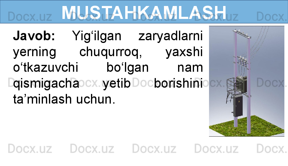 MUSTAHKAMLASH
Javob:  Yig‘ilgan  zaryadlarni 
yerning  chuqurroq,  yaxshi 
o‘tkazuvchi  bo‘lgan  nam 
qismigacha  yetib  borishini 
ta’minlash uchun. 