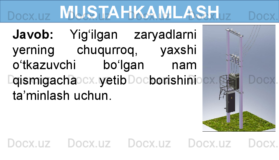 MUSTAHKAMLASH
Javob:  Yig‘ilgan  zaryadlarni 
yerning  chuqurroq,  yaxshi 
o‘tkazuvchi  bo‘lgan  nam 
qismigacha  yetib  borishini 
ta’minlash uchun.