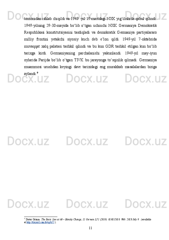 tomonidan ishlab chiqildi va 1949 -yil 19-martdagi NXK yig‘ilishida qabul qilindi.
1949-yilning   29-30-mayida   bo‘lib   o‘tgan   uchinchi   NXK   Germaniya   Demokratik
Respublikasi   konstitutsiyasini   tasdiqladi   va   demokratik   Germaniya   partiyalararo
milliy   frontini   yetakchi   siyosiy   kuch   deb   e’lon   qildi.   1949-yil   7-oktabrida
muvaqqat   xalq   palatasi   tashkil   qilindi   va   bu   kun   GDR   tashkil   etilgan   kun   bo‘lib
tarixga   kirdi.   Germaniyaning   parchalanishi   yakunlandi.   1949-yil   may-iyun
oylar ida   Parijda   bo‘lib   o‘tgan   TIVK   bu   jarayonga   to‘sqinlik   qilmadi.   Germaniya
muammosi   urushdan   keyingi   davr   tarixidagi   eng   murakkab   masalalardan   biriga
aylandi. 9
  
9
  Dieter Grimm.   The Basic Law at 60 – Identity Change, 11 German LJ 1 (2010).  01/01/2010. Web. 2013 July 9.   . (available 
at   http://tinyurl.com/k4qyb55   ).
11 