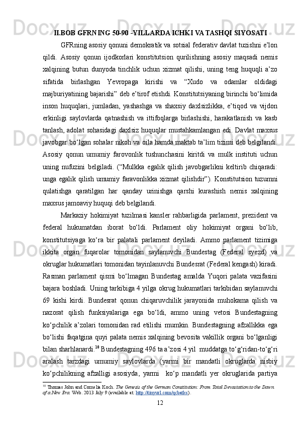 II.BOB  GFRNING 50-90 -YILLARDA ICHKI VA TASHQI   SIYOSATI
GFRning asosiy qonuni demokratik va sotsial federativ davlat tuzishni e’lon
qildi.   Asosiy   qonun   ijodkorlari   konstitutsion   qurilishning   asosiy   maqsadi   nemis
xalqining   butun   dunyoda   tinchlik   uchun   xizmat   qilishi,   uning   teng   huquqli   a’zo
sifatida   birlashgan   Yevropaga   kirishi   va   “Xudo   va   odamlar   oldidagi
majburiyatining bajarishi” deb e’tirof etishdi. Konstitutsiyaning birinchi bo‘limida
inson   huquqlari,   jumladan,   yashashga   va   shaxsiy   daxlsizlikka,   e’tiqod   va   vijdon
erkinligi   saylovlarda   qatnashish   va   ittifoqlarga   birlashishi,   harakatlanish   va   kasb
tanlash,  adolat   sohasidagi   daxlsiz  huquqlar  mustahkamlangan   edi.  Davlat  maxsus
javobgar bo‘lgan sohalar nikoh va oila hamda maktab ta’lim tizimi deb belgilandi.
Asosiy   qonun   umumiy   far o vonlik   tushunchasini   kiritdi   va   mulk   instituti   uchun
uning   nufuzini   belgiladi.   (“Mulkka   egalik   qilish   javobgarlikni   keltirib   chiqaradi:
unga egalik qilish umumiy faravonlikka xizmat qilishdir”). Konstitutsion tuzumni
qulatishga   qaratilgan   har   qanday   urinishga   qarshi   kurashish   nemis   xalqining
maxsus jamoaviy huquqi deb belgilandi. 
Markaziy   hokimiyat   tuzilmasi   kansler   rahbarligida   parlament,   prezident   va
federal   hukumatdan   iborat   bo‘ldi.   Parlament   oliy   hokimiyat   organi   bo‘lib,
konstitutsiyaga   ko‘ra   bir   palatali   parlament   deyiladi.   Ammo   parlament   tizimiga
ikkita   organ   fuqarolar   tomonidan   saylanuvchi   Bundestag   (Federal   syezd)   va
okrug lar hukumatlari tomonidan tayinlanuvchi Bundes rat  (Federal kengash) kiradi.
Rasman   parlament   qismi   bo‘lmagan   Bundestag   amalda   Yuqori   palata   vazifasini
bajara boshladi. Uning tarkibiga 4 yilga   okrug   hukumatlari tarkibidan saylanuvchi
69   kishi   kirdi.   Bundesrat   qonun   chiqaruvchilik   jarayonida   muhokama   qilish   va
nazorat   qilish   funksiyalariga   ega   bo‘ldi,   ammo   uning   vetosi   Bundestagning
ko‘pchilik   a’zolari   tomonidan   rad   etilishi   mumkin.   Bundestagning   afzallikka   ega
bo‘lishi faqatgina quyi palata nemis xalqining bevosita vakillik organi bo‘lganligi
bilan sharhlanardi. 10
 Bundestagning 496 ta a’zosi 4 yil  muddatga to‘g‘ridan-to‘g‘ri
aralash   tarzdagi   umumiy   saylovlarda   (yarmi   bir   mandatli   okruglarda   nisbiy
ko‘pchilikning   afzalligi   asosiyda,   yarmi     ko‘p   mandatli   yer   okruglarida   partiya
10
  Thomas John and Cornelia Koch.   The Genesis of the German Constitution: From Total Devastation to the Dawn 
of a New Era.   Web. 2013 July 9 (available at:   http://tinyurl.com/qcbatks ).
12 