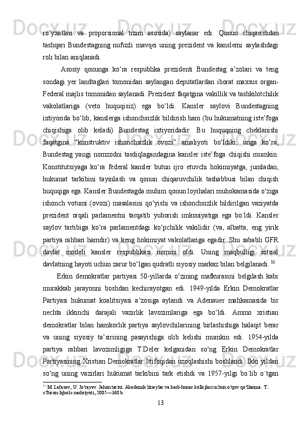 ro‘yxatlari   va   proporsional   tizim   asosida)   saylanar   edi.   Q onun   chiqarishdan
tashqari   Bundestagning   nufuzli   mavqei   uning   prezident   va   kanslerni   saylashdagi
roli bilan aniqlanadi. 
Asosiy   qonunga   ko‘ra   respublika   prezidenti   Bundestag   a’zolari   va   teng
sondagi   yer   landtaglari   tomonidan   saylangan   deputatlardan   iborat   maxsus   organ-
Federal majlis tomonidan saylanadi. Prezident faqatgina vakillik va tashkilotchilik
vakolatlariga   (veto   huquqisiz)   ega   bo‘ldi.   Kansler   saylovi   Bundestagning
ixtiyorida bo‘lib, kanslerga ishonchsizlik bildirish ham (bu hukumatning iste’foga
chiqishiga   olib   keladi)   Bundestag   ixtiyoridadir.   Bu   huquqning   cheklanishi
faqatgina   “konstruktiv   ishonchsizlik   ovozi”   amaliyoti   bo‘ldiki,   unga   ko‘ra,
Bundestag   yangi   nomzodni   tasdiqlagandagina   kansler   iste’foga   chiqishi   mumkin.
Konstitutsiyaga   ko‘ra   federal   kansler   butun   ijro   etuvchi   hokimiyatga,   jumladan,
hukumat   tarkibini   tayinlash   va   qonun   chiqaruvchilik   tashabbusi   bilan   chiqish
huquqiga ega. Kansler Bundestagda muhim qonun loyihalari muhokamasida o‘ziga
ishonch  votumi  (ovozi)  masalasini   qo‘yishi  va   ishonchsizlik   bildirilgan  vaziyatda
prezident   orqali   parlamentni   tarqatib   yuborish   imkoniyatiga   ega   bo`ldi.   Kansler
saylov   tartibiga   ko‘ra   parlamentdagi   ko‘pchilik   vakilidir   (va,   albatta,   eng   yirik
partiya rahbari hamdir) va keng hokimiyat vakolatlariga egadir. Shu sababli  GFR
davlat   modeli   kansler   respublikasi   nomini   oldi.   Uning   maqbulligi   sotsial
davlatning hayoti uchun zarur bo‘lgan qudratli siyosiy markaz bilan belgilanadi.  11
Erkin   demokratlar   partiyasi   50-yillarda   o‘zining   mafkurasini   belgilash   kabi
murakkab   jarayonni   boshdan   kechirayotgan   edi.   1949-yilda   Erkin   Demokratlar
Partiyasi   hukumat   koalitsiyasi   a’zosiga   aylandi   va   Adenauer   mahkamasida   bir
nechta   ikkinchi   darajali   vazirlik   lavozimlariga   ega   bo‘ldi.   Ammo   xristian
demokratlar   bilan   hamkorlik   partiya   saylovchilarining   birlashishiga   halaqit   berar
va   uning   siyosiy   ta’sirining   pasayishiga   olib   kelishi   mumkin   edi.   1954-yilda
partiya   rahbari   lavozimligiga   T.Deler   kelganidan   so‘ng   Erkin   Demokratlar
Partiyasining Xristian Demokratlar Ittifoqidan uzoqlashishi  boshlandi. Ikki yildan
so‘ng   uning   vazirlari   hukumat   tarkibini   tark   etishdi   va   1957-yilgi   bo`lib   o`tgan
11
 M. Lafasov, U. Jo‘rayev. Jahon tarixi. Akademik litseylar va kasb-hunar kollejlari uchun o‘quv qo‘llanma.  T.: 
«Turon-Iqbol» nashriyoti, 2005—368 b.
13