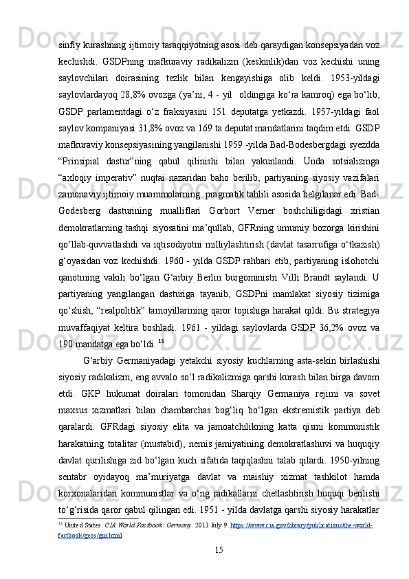 sinfiy kurashning ijtimoiy taraqqiyotning asosi deb qaraydigan konsepsiyadan voz
kechishdi.   GSDPning   mafkuraviy   radikalizm   (keskinlik)dan   voz   kechishi   uning
saylovchilari   doirasining   tezlik   bilan   kengayishiga   olib   keldi.   1953-yildagi
saylovlardayoq 28,8% ovozga (ya’ni, 4 - yil   oldingiga ko‘ra kamroq) ega bo‘lib,
GSDP   parlamentdagi   o‘z   fraksiyasini   151   deputatga   yetkazdi.   1957-yildagi   faol
saylov kompaniyasi 31,8% ovoz va 169 ta deputat mandatlarini taqdim etdi. GSDP
mafkuraviy konsepsiyasining yangilanishi 1959 -yilda Bad-Bodesbergdagi syezdda
“Prinsipial   dastur”ning   qabul   qilinishi   bilan   yakunlandi.   Unda   sotsializmga
“axloqiy   imperativ”   nuqtai   nazaridan   baho   berilib,   partiyaning   siyosiy   vazifalari
zamonaviy ijtimoiy muammolarning  pragmatik tahlili asosida belgilanar edi. Bad-
Godesberg   dasturining   mualliflari   Gorbort   Verner   boshchiligidagi   xristian
demokratlarning   tashqi   siyosatini   ma’qullab,   GFRning   umumiy   bozorga   kirishini
qo‘llab-quvvatlashdi  va iqtisodiyotni  milliylashtirish (davlat tasarrufiga o‘tkazish)
g‘oyasidan  voz kechishdi.  1960 -  yilda  GSDP rahbari  etib, partiyaning islohotchi
qanoti ning   vakili   bo‘lgan   G‘arbiy   Berlin   burgoministri   Villi   Brandt   saylandi.   U
partiyaning   yangilangan   dasturiga   tayanib,   GSDPni   mamlakat   siyosiy   tizimiga
qo‘shish,  “realpolitik” tamoyillarining qaror topishiga harakat  qildi. Bu strategiya
muvaffaqiyat   keltira   boshladi.   1961   -   yildagi   saylovlarda   GSDP   36,2%   ovoz   va
190 mandatga ega bo‘ldi.  13
G‘arbiy   Germaniyadagi   yetakchi   siyosiy   kuchlarning   asta-sekin   birlashishi
siyosiy radikalizm, eng avvalo so‘l radikalizmiga qarshi kurash bilan birga davom
etdi.   GKP   hukumat   doiralari   tomonidan   Sharqiy   Germaniya   rejimi   va   sovet
maxsus   xizmatlari   bilan   chambarchas   bog‘liq   bo‘lgan   ekstremistik   partiya   deb
qaralardi.   GFRdagi   siyosiy   elita   va   jamoatchilikning   katta   qismi   kommunistik
harakatning   totalitar   (mustabid),   nemis   jamiyatining   demokratlashuvi   va   huquqiy
davlat  qurilishiga  zid bo‘lgan  kuch sifatida taqiqlashni  talab  qilardi. 1950-yilning
sentabr   oyidayoq   ma’muriyatga   davlat   va   maishiy   xizmat   tashkilot   hamda
korxonalaridan   kommunistlar   va   o‘ng   radikallarni   chetlashtirish   huquqi   berilishi
to‘g‘risida qaror qabul qilingan edi. 1951 - yilda davlatga qarshi siyosiy harakatlar
13
  United States.   CIA World Factbook: Germany.   2013 July 9.   https://www.cia.gov/library/publications/the-world-
factbook/geos/gm.html  
15 