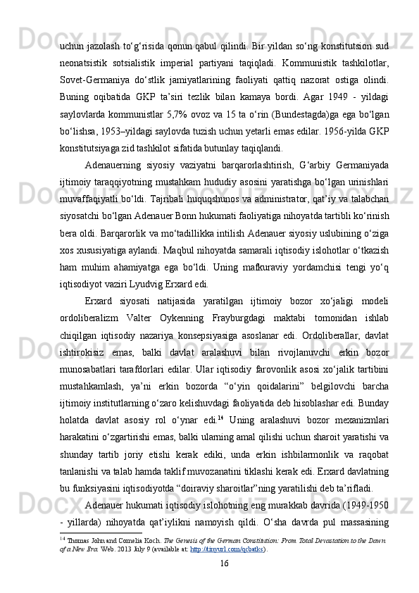 uchun jazolash to‘g‘risida qonun qabul qilindi. Bir yildan so‘ng konstitutsion sud
neonatsistik   sotsialistik   imperial   partiyani   taqiqladi.   Kommunistik   tashkilotlar,
Sovet-Germaniya   do‘stlik   jamiyatlari ning   faoliyati   qattiq   nazorat   ostiga   olindi.
Buning   oqibatida   GKP   ta’siri   tezlik   bilan   kamaya   bordi.   Agar   1949   -   yildagi
saylovlarda kommunistlar  5,7% ovoz va 15 ta o‘rin (Bundestagda)ga ega bo‘lgan
bo‘lishsa, 1953–yildagi saylovda tuzish uchun yetarli emas edilar. 1956-yilda GKP
konstitutsiyaga zid tashkilot sifatida butunlay taqiqlandi. 
Adenauerning   siyosiy   vaziyatni   barqarorlashtirish,   G‘arbiy   Germaniyada
ijtimoiy taraqqiyotning mustahkam  hududiy asosini  yaratishga  bo‘lgan urinishlari
muvaffaqiyatli bo‘ldi. Tajribali huquqshunos va administrator, qat’iy va talabchan
siyosatchi bo‘lgan Adenauer Bonn hukumati faoliyatiga nihoyatda tartibli ko‘rinish
bera oldi. Barqarorlik va mo‘tadillikka intilish Adenauer siyosiy uslubining o‘ziga
xos xususiyatiga aylandi. Maqbul nihoyatda samarali iqtisodiy islohotlar o‘tkazish
ham   muhim   ahamiyatga   ega   bo‘ldi.   Uning   mafkuraviy   yordamchisi   tengi   yo‘q
iqtisodiyot vaziri Lyudvig Erxard edi. 
Erxard   siyosati   natijasida   yaratilgan   ijtimoiy   bozor   xo‘jaligi   modeli
ordoliberalizm   Valter   Oykenning   Frayburgdagi   maktabi   tomonidan   ishlab
chiqilgan   iqtisodiy   nazariya   konsepsiyasiga   asoslanar   edi.   Ordoliberallar,   davlat
ishtirokisiz   emas,   balki   davlat   aralashuvi   bilan   rivojlanuvchi   erkin   bozor
munosabatlari   tarafdorlari   edilar.   Ular   iqtisodiy   farovonlik   asosi   xo‘jalik   tartibini
mustahkamlash,   ya’ni   erkin   bozorda   “o‘yin   qoidalarini”   belgilovchi   barcha
ijtimoiy institutlarning o‘zaro kelishuvdagi faoliyatida deb hisoblashar edi. Bunday
holatda   davlat   asosiy   rol   o‘ynar   edi. 14
  Uning   aralashuvi   bozor   mexanizmlari
harakatini o‘zgartirishi emas, balki ularning amal qilishi uchun sharoit yaratishi va
shunday   tartib   joriy   etishi   kerak   ediki,   unda   erkin   ishbilarmonlik   va   raqobat
tanlanishi va talab hamda taklif muvozanatini tiklashi kerak edi. Erxard davlatning
bu funksiyasini iqtisodiyotda “doiraviy sharoitlar”ning yaratilishi deb ta’rifladi. 
Adenauer hukumati iqtisodiy islohotning eng murakkab davrida (1949-1950
-   yillarda)   nihoyatda   qat’iylikni   namoyish   qildi.   O‘sha   davrda   pul   massasining
14
  Thomas John and Cornelia Koch.   The Genesis of the German Constitution: From Total Devastation to the Dawn 
of a New Era.   Web. 2013 July 9 (available at:   http://tinyurl.com/qcbatks ).
16