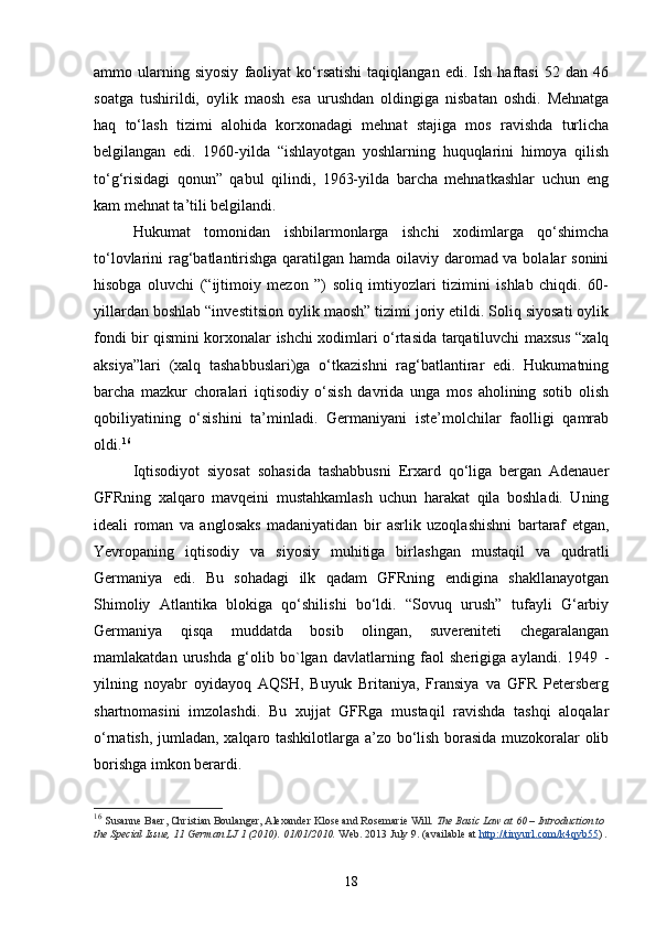 ammo  ularning  siyosiy   faoliyat   ko‘rsatishi   taqiqlangan   edi.   Ish  haftasi   52   dan  46
soatga   tushirildi,   oylik   maosh   esa   urushdan   oldingiga   nisbatan   oshdi.   Mehnatga
haq   to‘lash   tizimi   alohida   korxonadagi   mehnat   stajiga   mos   ravishda   turlicha
belgilangan   edi.   1960-yilda   “ishlayotgan   yoshlarning   huquqlarini   himoya   qilish
to‘g‘risidagi   qonun”   qabul   qilindi,   1963-yilda   barcha   mehnatkashlar   uchun   eng
kam mehnat ta’tili belgilandi. 
Hukumat   tomonidan   ishbilarmonlarga   ishchi   xodimlarga   qo‘shimcha
to‘lovlarini rag‘batlantirishga qaratilgan hamda oilaviy daromad va bolalar sonini
hisobga   oluvchi   (“ijtimoiy   mezon   ”)   soliq   imtiyozlari   tizimini   ishlab   chiqdi.   60-
yillardan boshlab “investitsion oylik maosh” tizimi joriy etildi. Soliq siyosati oylik
fondi bir qismini korxonalar ishchi xodimlari o‘rtasida tarqatiluvchi maxsus “xalq
aksiya”lari   (xalq   tashabbuslari)ga   o‘tkazishni   rag‘batlantirar   edi.   Hukumatning
barcha   mazkur   choralari   iqtisodiy   o‘sish   davrida   unga   mos   aholining   sotib   olish
qobiliyatining   o‘sishini   ta’minladi.   Germaniyani   iste’molchilar   faolligi   qamrab
oldi. 16
Iqtisodiyot   siyosat   sohasida   tashabbusni   Erxard   qo‘liga   bergan   Adenauer
GFRning   xalqaro   mavqeini   mustahkamlash   uchun   harakat   qila   boshladi.   Uning
ideali   roman   va   anglosaks   madaniyatidan   bir   asrlik   uzoqlashishni   bartaraf   etgan,
Yevropaning   iqtisodiy   va   siyosiy   muhitiga   birlashgan   mustaqil   va   qudratli
Germaniya   edi.   Bu   sohadagi   ilk   qadam   GFRning   endigina   shakllanayotgan
Shimoliy   Atlantika   blokiga   qo‘shilishi   bo‘ldi.   “Sovuq   urush”   tufayli   G‘arbiy
Germaniya   qisqa   muddatda   bosib   olingan,   suvereniteti   chegaralangan
mamlakatdan   urushda   g‘olib   bo`lgan   davlatlarning   faol   sherigiga   aylandi.   1949   -
yilning   noyabr   oy idayoq   AQSH,   Buyuk   Britaniya,   Fransiya   va   GFR   Petersberg
shartnomasini   imzolashdi.   Bu   xujjat   GFRga   mustaqil   ravishda   tashqi   aloqalar
o‘rnatish, jumladan, xalqaro tashkilotlarga a’zo bo‘lish borasida muzokoralar olib
borishga imkon berardi. 
16
  Susanne Baer, Christian Boulanger, Alexander Klose and Rosemarie Will.   The Basic Law at 60 – Introduction to 
the Special Issue, 11 German LJ 1 (2010). 01/01/2010.   Web. 2013 July 9. (available at   http://tinyurl.com/k4qyb55 ) .
18 