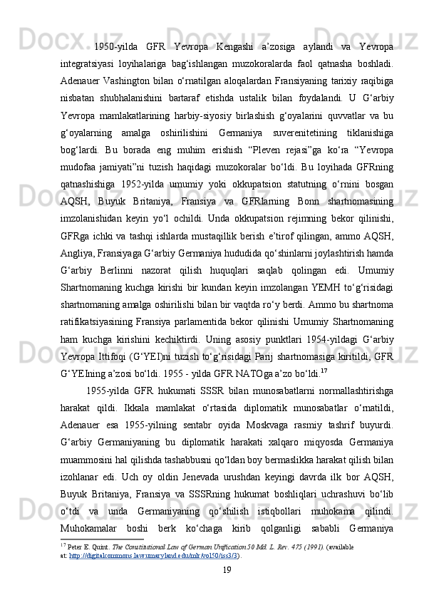   1950-yilda   GFR   Yevropa   Kengashi   a’zosiga   aylandi   va   Yevropa
integratsiyasi   loyihalariga   bag‘ishlangan   muzokoralarda   faol   qatnasha   boshladi.
Adenauer   Vashington   bilan   o‘rnatilgan   aloqalardan   Fransiyaning   tarixiy   raqibiga
nisbatan   shubhalanishini   bartaraf   etishda   ustalik   bilan   foydalandi.   U   G‘arbiy
Yevropa   mamlakatlarining   harbiy-siyosiy   birlashish   g‘oyalarini   quvvatlar   va   bu
g‘oyalarning   amalga   oshirilishini   Germaniya   suverenitetining   tiklanishiga
bog‘lardi.   Bu   borada   eng   muhim   erishish   “Pleven   rejasi”ga   ko‘ra   “Yevropa
mudofaa   jamiyati”ni   tuzish   haqidagi   muzokoralar   bo‘ldi.   Bu   loyihada   GFRning
qatnashishiga   1952-yilda   umumiy   yoki   okkupatsion   statutning   o‘rnini   bosgan
AQSH,   Buyuk   Britaniya,   Fransiya   va   GFRlarning   Bonn   shartnomasining
imzolanishidan   keyin   yo‘l   ochildi.   Unda   okkupatsion   rejimning   bekor   qilinishi,
GFRga  ichki  va  tashqi   ishlarda  mustaqillik  berish   e’tirof  qilingan,  ammo  AQSH,
Angliya, Fransiyaga G‘arbiy Germaniya hududida qo‘shinlarni joylashtirish hamda
G‘arbiy   Berlinni   nazorat   qilish   huquqlari   saqlab   qolingan   edi.   Umumiy
Shartnomaning   kuchga   kirishi   bir   kundan   keyin   imzolangan   YEMH   to‘g‘risidagi
shartnomaning amalga oshirilishi bilan bir vaqtda ro‘y berdi. Ammo bu shartnoma
ratifikatsiyasining   Fransiya   parlamentida   bekor   qilinishi   Umumiy   Shartnomaning
ham   kuchga   kirishini   kechiktirdi.   Uning   asosiy   punktlari   1954-yildagi   G‘arbiy
Yevropa Ittifoqi   (G‘YEI)ni  tuzish  to‘g‘risidagi   Parij   shartnomasiga  kiritildi, GFR
G‘YEIning a’zosi bo‘ldi. 1955 - yilda GFR NATOga a’zo bo‘ldi. 17
 
1955-yilda   GFR   hukumati   SSSR   bilan   munosabatlarni   normallashtirishga
harakat   qildi.   Ikkala   mamlakat   o‘rtasida   diplomatik   munosabatlar   o‘rnatildi,
Adenauer   esa   1955-yilning   sentabr   oyida   Moskvaga   rasmiy   tashrif   buyurdi.
G‘arbiy   Germaniyaning   bu   diplomatik   harakati   xalqaro   miqyosda   Germaniya
muammosini hal qilishda tashabbusni qo‘ldan boy bermaslikka harakat qilish bilan
izohlanar   edi.   Uch   oy   oldin   Jenevada   urushdan   keyingi   davrda   ilk   bor   AQSH,
Buyuk   Britaniya,   Fransiya   va   SSSRning   hukumat   boshliqlari   uchrashuvi   bo‘lib
o‘tdi   va   unda   Germaniyaning   qo‘shilish   istiqbollari   muhokama   qilindi.
Muhokamalar   boshi   berk   ko‘chaga   kirib   qolganligi   sababli   Germaniya
17
  Peter E. Quint.   The Constitutional Law of German Unification 50 Md. L. Rev. 475 (1991).   (available 
at:   http://digitalcommons.law.umaryland.edu/mlr/vol50/iss3/3 ).
19 
