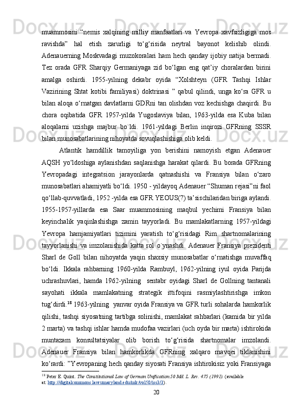 muammosini   “nemis   xalqining   milliy   manfaatlari   va   Yevropa   xavfsizligiga   mos
ravishda”   hal   etish   zarurligi   to‘g‘risida   neytral   bayonot   kelishib   olindi.
Adenauerning  Moskvadagi   muzokoralari   ham   hech  qanday   ijobiy   natija   bermadi.
Tez   orada   GFR   Sharqiy   Germaniyaga   zid   bo‘lgan   eng   qat’iy   choralardan   birini
amalga   oshirdi.   1955-yilning   dekabr   oyida   “Xolshteyn   (GFR   Tashqi   Ishlar
Vazirining   Shtat   kotibi   familiyasi)   doktrinasi   ”   qabul   qilindi,   unga   ko‘ra   GFR   u
bilan aloqa o‘rnatgan davlatlarni  GDRni  tan olishdan voz kechishga  chaqirdi. Bu
chora   oqibatida   GFR   1957-yilda   Yugoslaviya   bilan,   1963-yilda   esa   Kuba   bilan
aloqalarni   uzishga   majbur   bo`ldi.   1961-yildagi   Berlin   inqirozi   GFRning   SSSR
bilan munosabatlarining nihoyatda sovuqlashishiga olib keldi. 
Atlantik   hamdillik   tamoyiliga   yon   berishini   namoyish   etgan   Adenauer
AQSH   yo‘ldoshiga   aylanishdan   saqlanishga   harakat   qilardi.   Bu   borada   GFRning
Yevropadagi   integratsion   jarayonlarda   qatnashishi   va   Fransiya   bilan   o‘zaro
munosabatlari ahamiyatli bo‘ldi. 1950 - yildayoq Adenauer “Shuman rejasi”ni faol
qo‘llab-quvvatladi, 1952 -yilda esa GFR YEOUS(?) ta’sischilaridan biriga aylandi.
1955-1957-yillarda   esa   Saar   muammosining   maqbul   yechimi   Fransiya   bilan
keyinchalik   yaqinlashishga   zamin   tayyorladi.   Bu   mamlakatlarn ing   1957-yildagi
Yevropa   hamjamiyatlari   tizimini   yaratish   to‘g‘risidagi   Rim   shartnomalarining
tayyorlanishi   va   imzolanishida   katta   rol   o` ynashdi.   Adenauer   Fransiya   prezidenti
Sharl   de   Goll   bilan   nihoyatda   yaqin   shaxsiy   munosabatlar   o‘rnatishga   muvaffaq
bo‘ldi.   Ikkala   rahbarning   1960-yilda   Rambuyl,   1962-yilning   iyul   oyida   Parijda
uchrashuvlari,   hamda   1962-yilning     sentabr   oyidagi   Sharl   de   Gollning   tantanali
sayohati   ikkala   mamlakatning   strategik   ittifoqini   rasmiylashtirishga   imkon
tug‘dirdi. 18
 1963-yilning  yanvar oyida Fransiya va GFR turli sohalarda hamkorlik
qilishi, tashqi siyosatning tartibga solinishi, mamlakat rahbarlari (kamida bir yilda
2 marta) va tashqi ishlar hamda mudofaa vazirlari (uch oyda bir marta) ishtirokida
muntazam   konsultatsiyalar   olib   borish   to‘g‘risida   shartnomalar   imzolandi.
Adenauer   Fransiya   bilan   hamkorlikda   GFRning   xalqaro   mavqei   tiklanishini
ko‘rardi: ”Yevropaning hech qanday siyosati Fransiya ishtirokisiz yoki Fransiyaga
18
  Peter E. Quint.   The Constitutional Law of German Unification 50 Md. L. Rev. 475 (1991).   (available 
at:   http://digitalcommons.law.umaryland.edu/mlr/vol50/iss3/3 ).
20 