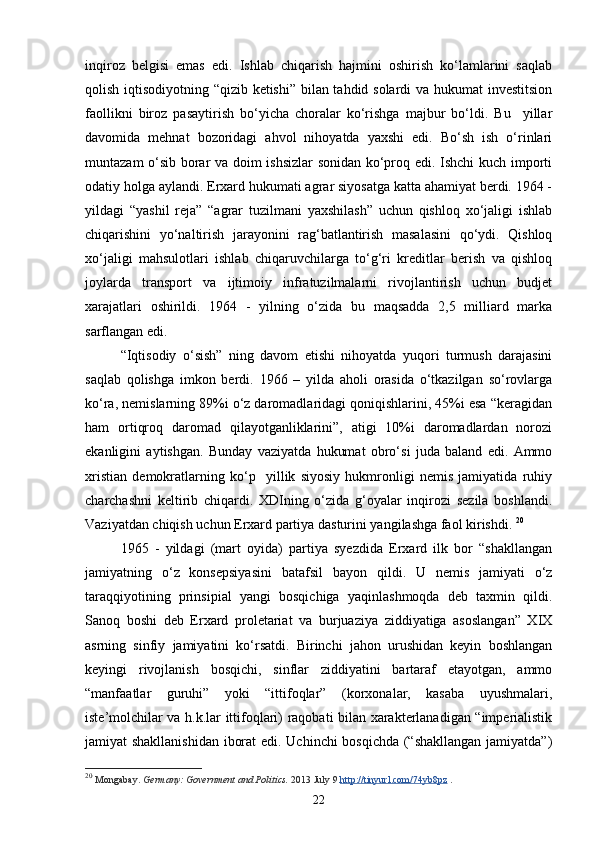 inqiroz   belgisi   emas   edi.   Ishlab   chiqarish   hajmini   oshirish   ko‘lamlarini   saqlab
qolish iqtisodiyotning “qizib ketishi” bilan tahdid solardi va hukumat investitsion
faollikni   biroz   pasaytirish   bo‘yicha   choralar   ko‘rishga   majbur   bo‘ldi.   Bu     yillar
davomida   mehnat   bozoridagi   ahvol   nihoyatda   yaxshi   edi.   Bo‘sh   ish   o‘rinlari
muntazam o‘sib borar va doim ishsizlar  sonidan ko‘proq edi. Ishchi kuch importi
odatiy holga aylandi. Erxard hukumati agrar siyosatga katta ahamiyat berdi. 1964 -
yildagi   “yashil   reja”   “agrar   tuzilmani   yaxshilash”   uchun   qishloq   xo‘jaligi   ishlab
chiqarishini   yo‘naltirish   jarayonini   rag‘batlantirish   masalasini   qo‘ydi.   Qishloq
xo‘jaligi   mahsulotlari   ishlab   chiqaruvchilarga   to‘g‘ri   kreditlar   berish   va   qishloq
joylarda   transport   va   ijtimoiy   infratuzilmalarni   rivojlantirish   uchun   budjet
xarajatlari   oshirildi.   1964   -   yilning   o‘zida   bu   maqsadda   2,5   milliard   marka
sarflangan edi. 
“Iqtisodiy   o‘sish”   ning   davom   etishi   nihoyatda   yuqori   turmush   darajasini
saqlab   qolishga   imkon   berdi.   1966   –   yilda   aholi   orasida   o‘tkazilgan   so‘rovlarga
ko‘ra, nemislarning 9%i o‘z daromadlaridagi qoniqishlarini, 45%i esa “keragidan
ham   ortiqroq   daromad   qilayotganliklarini”,   atigi   10%i   daromadlardan   norozi
ekanligini   aytishgan.   Bunday   vaziyatda   hukumat   obro‘si   juda   baland   edi.   Ammo
xristian   demokratlarning   ko‘p     yillik   siyosiy   hukmronligi   nemis   jamiyatida   ruhiy
charchashni   keltirib   chiqardi.   XDIning   o‘zida   g‘oyalar   inqirozi   sezila   boshlandi.
Vaziyatdan chiqish uchun Erxard partiya dasturini yangilashga faol kirishdi.  20
1965   -   yildagi   (mart   oyida)   partiya   syezdida   Erxard   ilk   bor   “shakllangan
jamiyatning   o‘z   konsepsiyasini   batafsil   bayon   qildi.   U   nemis   jamiyati   o‘z
taraqqiyotining   prinsipial   yangi   bosqichiga   yaqinlashmoqda   deb   taxmin   qildi.
Sanoq   boshi   deb   Erxard   proletariat   va   burjuaziya   ziddiyatiga   asoslangan”   XIX
asrning   sinfiy   jamiyatini   ko‘rsatdi.   Birinchi   jahon   urushidan   keyin   boshlangan
keyingi   rivojlanish   bosqichi,   sinflar   ziddiyatini   bartaraf   etayotgan,   ammo
“manfaatlar   guruhi”   yoki   “ittifoqlar”   (korxonalar,   kasaba   uyushmalari,
iste’molchilar va h.k.lar ittifoqlari) raqobati bilan xarakterlanadigan “imperialistik
jamiyat shakllanishidan iborat  edi. Uchinchi bosqichda (“shakllangan jamiyatda”)
20
  Mongabay.   Germany: Government and Politics.   2013 July 9   http://tinyurl.com/74yb8pz   .
22 