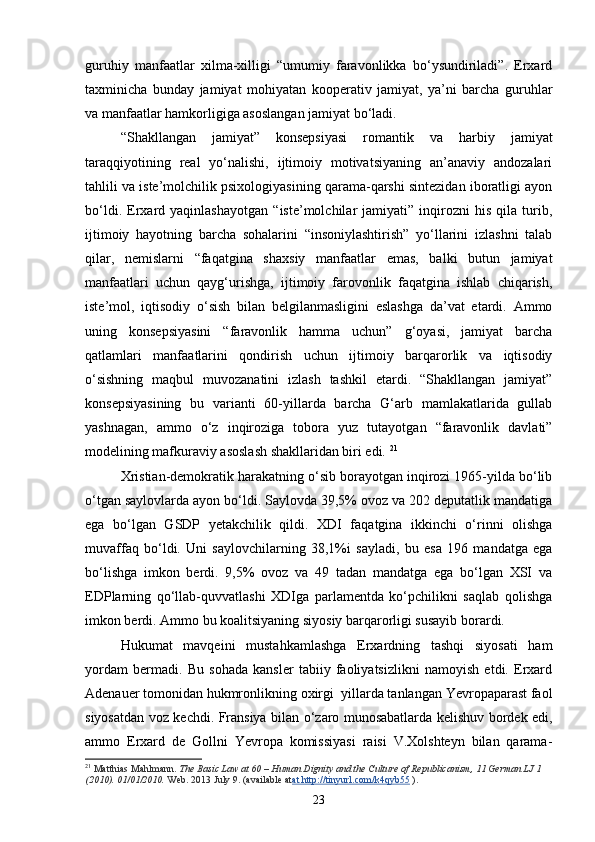 guruhiy   manfaatlar   xilma-xilligi   “umumiy   faravonlikka   bo‘ysundiriladi”.   Erxard
taxminicha   bunday   jamiyat   mohiyatan   kooperativ   jamiyat,   ya’ni   barcha   guruhlar
va manfaatlar hamkorligiga asoslangan jamiyat bo‘ladi. 
“Shakllangan   jamiyat”   konsepsiyasi   romantik   va   harbiy   jamiyat
taraqqiyotining   real   yo‘nalishi,   ijtimoiy   motivatsiyaning   an’anaviy   andozalari
tahlili va iste’molchilik psixologiyasining qarama-qarshi sintezidan iboratligi ayon
bo‘ldi.   Erxard   yaqinlashayotgan   “iste’molchilar   jamiyati”   inqirozni   his   qila   turib,
ijtimoiy   hayotning   barcha   sohalarini   “insoniylashtirish”   yo‘llarini   izlashni   talab
qilar,   nemislarni   “faqatgina   shaxsiy   manfaatlar   emas,   balki   butun   jamiyat
manfaatlari   uchun   qayg‘urishga,   ijtimoiy   farovonlik   faqatgina   ishlab   chiqarish,
iste’mol,   iqtisodiy   o‘sish   bilan   belgilanmasligini   eslashga   da’vat   etardi.   Ammo
uning   konsepsiyasini   “faravonlik   hamma   uchun”   g‘oyasi,   jamiyat   barcha
qatlamlari   manfaatlarini   qondirish   uchun   ijtimoiy   barqarorlik   va   iqtisodiy
o‘sishning   maqbul   muvozanatini   izlash   tashkil   etardi.   “Shakllangan   jamiyat”
konsepsiyasining   bu   varianti   60-yillarda   barcha   G‘arb   mamlakatlarida   gullab
yashnagan,   ammo   o‘z   inqiroziga   tobora   yuz   tutayotgan   “faravonlik   davlati”
modelining mafkuraviy asoslash shakllaridan biri edi.  21
Xristian-demokratik harakatning o‘sib borayotgan inqirozi 1965-yilda bo‘lib
o‘tgan saylovlarda ayon bo‘ldi. Saylovda 39,5% ovoz va 202 deputatlik mandatiga
ega   bo‘lgan   GSDP   yetakchilik   qildi.   XDI   faqatgina   ikkinchi   o‘rinni   olishga
muvaffaq   bo‘ldi.   Uni   saylovchilarning   38,1% i   sayladi,   bu   esa   196   mandatga   ega
bo‘lishga   imkon   berdi.   9,5%   ovoz   va   49   tadan   mandatga   ega   bo‘lgan   XSI   va
EDPlarning   qo‘llab-quvvatlashi   XDIga   parlamentda   ko‘pchilikni   saqlab   qolishga
imkon berdi. Ammo bu koalitsiyaning siyosiy barqarorligi susayib borardi. 
Hukumat   mavqeini   mustahkamlashga   Erxardning   tashqi   siyosati   ham
yordam   bermadi.   Bu   sohada   kansler   tabiiy   faoliyatsizlikni   namoyish   etdi.   Erxard
Adenauer tomonidan hukmronlikning oxirgi  yillarda tanlangan Yevropaparast faol
siyosatdan voz kechdi. Fransiya bilan o‘zaro munosabatlarda kelishuv bordek edi,
ammo   Erxard   de   Gollni   Yevropa   komissiyasi   raisi   V.Xolshteyn   bilan   qarama-
21
  Matthias Mahlmann.   The Basic Law at 60 – Human Dignity and the Culture of Republicanism, 11 German LJ 1 
(2010). 01/01/2010.   Web. 2013 July 9. (available at at http://tinyurl.com/k4qyb55   ).
23 