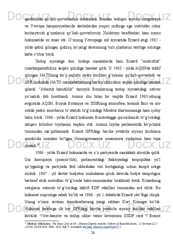 qarshilikda   qo‘llab-quvvatlashni   xohlamadi.   Bundan   tashqari   siyosiy   integratsiya
va   Yevropa   hamjamiyatlarida   davlatlardan   yuqori   nufuzga   ega   institutlar   rolini
kuchaytirish   g‘oyalarini   qo‘llab-quvvatlovchi   Xolshteyn   tarafdorlari   ham   nemis
hukumatida   oz   emas   edi.   O‘zining   Yevropaga   oid   siyosatida   Erxard   atigi   1962   -
yilda qabul   qilingan qishloq  xo‘jaligi  dasturining  turli  jihatlarini  tartibga solishga
katta e’tibor berdi. 
Tashqi   siyosatga   doir   boshqa   masalalarda   ham   Erxard   “sentristlik”
(markazparastlik)ni   saqlab   qolishga   harakat   qildi.   U   1963   -   yilda   AQSHda   taklif
qilingan   NATOning   ko‘p   millatli   yadro   kuchlari   g‘oyasini   qo‘llab-quvvatladi   va
GFR hududida NATO mamlakatlarining harbiy ishtirokini saqlab qolishga harakat
qilardi.   “Atlantik   hamdillik”   tamoyili   Bonnlarning   tashqi   siyosatidagi   ustivor
yo‘nalish   deb   hisoblandi.   Ammo   shu   bilan   bir   vaqtda   Erxard   1963-yilning
avgustida   AQSH,   Buyuk   Britaniya   va   SSSRning   atmosfera,   kosmik   fazo   va   suv
ostida yadro sinovlarini to‘xtatish to‘g‘risidagi  Moskva shartnomasiga ham ijobiy
baho berdi. 1966 - yilda Erxard hukumati Bundestagga qurosizlanish to‘g‘risidagi
xalqaro   kelishuv   loyihasini   taqdim   etdi.   Ammo   loyiha   parlamentda   ko‘pchilik
tomonidan   ma’qullanmadi.   Erxard   GFRdagi   barcha   yetakchi   siyosiy   kuchlarni
qondirishi   mumkin   bo‘lgan   Umumgermaniya   muammosi   yechimini   ham   topa
olmadi. 22
 
1966 - yilda Erxard hukumatda va o‘z partiyasida murakkab ahvolda qoldi.
Uni   korrupsiya   (poraxo‘rlik),   parlamentdagi   fraksiyadagi   tarqoqlikka   yo‘l
qo‘yganligi   va   partiyada   faol   ishlashdan   voz   kechganligi   uchun   tanqid   ostiga
olishdi.   1967   -   yil   davlat   budjetini   muhokama   qilish   davrida   budjet   tanqisligini
bartaraf   etish   metodlari   to‘g‘risida   bahs-munozaralar   boshlanib   ketdi.   Erxardning
soliqlarni   oshirish   to‘g‘risidagi   taklifi   EDP   vakillari   tomonidan   rad   etildi.   Bu
hukumat inqiroziga sabab bo‘ldi va 1966 - yil 1-dekabrda Erxard iste’foga chiqdi.
Uning   o‘rnini   xristian   demokratlarning   yangi   rahbari   Kurt   Kizinger   bo‘ldi.
Hukumat   tarkibiga   ilk   bor   GFRdagi   barcha   yetakchi   siyosiy   kuchlar   vakillari
kiritildi.   Vitse-kansler   va   tashqi   ishlar   vaziri   lavozimini   GSDP   raisi   V.Branut
22
  Matthias Mahlmann.   The Basic Law at 60 – Human Dignity and the Culture of Republicanism, 11 German LJ 1 
(2010).  01/01/2010.   Web. 2013 July 9. (available at at http://tinyurl.com/k4qyb55   ).
24 