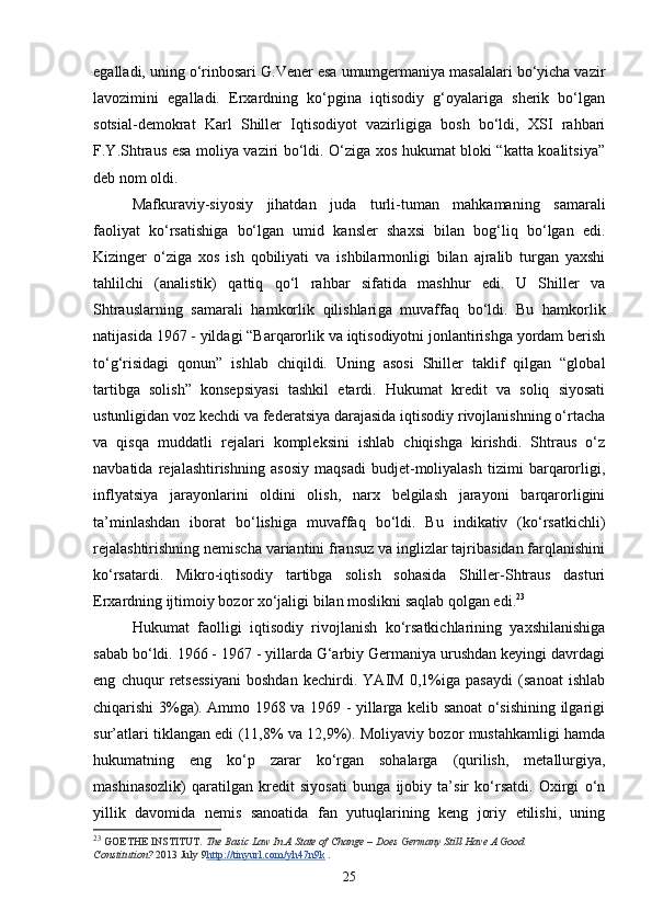 egalladi, uning o‘rinbosari G.Vener esa umumgermaniya masalalari bo‘yicha vazir
lavozimini   egalladi.   Erxardning   ko‘pgina   iqtisodiy   g‘oyalariga   sherik   bo‘lgan
sotsial-demokrat   Karl   Shiller   Iqtisodiyot   vazirligiga   bosh   bo‘ldi,   XSI   rahbari
F.Y.Shtraus esa moliya vaziri bo‘ldi. O‘ziga xos hukumat bloki “katta koalitsiya”
deb nom oldi. 
Mafkuraviy-siyosiy   jihatdan   juda   turli-tuman   mahkamaning   samarali
faoliyat   ko‘rsatishiga   bo‘lgan   umid   kansler   shaxsi   bilan   bog‘liq   bo‘lgan   edi.
Kizinger   o‘ziga   xos   ish   qobiliyati   va   ishbilarmonligi   bilan   ajralib   turgan   yaxshi
tahlilchi   (analistik)   qattiq   qo‘l   rahbar   sifatida   mashhur   edi.   U   Shiller   va
Shtrauslarning   samarali   hamkorlik   qilishlari g a   muvaffaq   bo‘ldi.   Bu   hamkorlik
natijasida 1967 - yildagi “Barqarorlik va iqtisodiyotni jonlantirishga yordam berish
to‘g‘risidagi   qonun”   ishlab   chiqildi.   Uning   asosi   Shiller   taklif   qilgan   “global
tartibga   solish”   konsepsiyasi   tashkil   etardi.   Hukumat   kredit   va   soliq   siyosati
ustunligidan voz kechdi va federatsiya darajasida iqtisodiy rivojlanishning o‘rtacha
va   qisqa   muddatli   rejalari   kompleksini   ishlab   chiqishga   kirishdi.   Shtraus   o‘z
navbatida   rejalashtirishning   asosiy   maqsadi   budjet-moliyalash   tizimi   barqarorligi,
inflyatsiya   jarayonlarini   oldini   olish,   narx   belgilash   jarayoni   barqarorligini
ta’minlashdan   iborat   bo‘lishiga   muvaffaq   bo‘ldi.   Bu   indikativ   (ko‘rsatkichli)
rejalashtirishning nemischa variantini fransuz va inglizlar tajribasidan farqlanishini
ko‘rsatardi.   Mikro-iqtisodiy   tartibga   solish   sohasida   Shiller-Shtraus   dasturi
Erxardning ijtimoiy bozor xo‘jaligi bilan moslikni saqlab qolgan edi. 23
 
Hukumat   faolligi   iqtisodiy   rivojlanish   ko‘rsatkichlarining   yaxshilanishiga
sabab bo‘ldi. 1966 - 1967 - yillarda G‘arbiy Germaniya urushdan keyingi davrdagi
eng   chuqur   retsessiyani   boshdan   kechirdi.   YAIM   0,1%iga   pasaydi   (sanoat   ishlab
chiqarishi 3%ga). Ammo 1968 va 1969 - yillarga kelib sanoat o‘sishining ilgarigi
sur’atlari tiklangan edi (11,8% va 12,9%). Moliyaviy bozor mustahkamligi hamda
hukumatning   eng   ko‘p   zarar   ko‘rgan   sohalarga   (qurilish,   metallurgiya,
mashinasozlik)   qaratilgan   kredit   siyosati   bunga   ijobiy   ta’sir   ko‘rsatdi.   Oxirgi   o‘n
yillik   davomida   nemis   sanoatida   fan   yutuqlarining   keng   joriy   etilishi,   uning
23
  GOETHE INSTITUT.   The Basic Law In A State of Change – Does Germany Still Have A Good 
Constitution?   2013 July 9 http://tinyurl.com/yh47n9k   .
25 