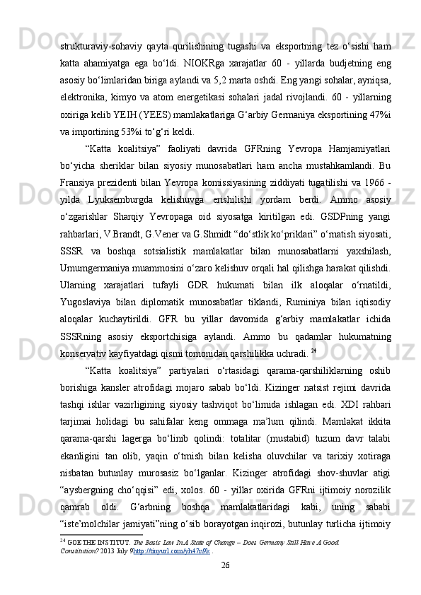 strukturaviy-sohaviy   qayta   qurilishining   tugashi   va   eksportning   tez   o‘sishi   ham
katta   ahamiyatga   ega   bo‘ldi.   NIOKRga   xarajatlar   60   -   yillarda   budjetning   eng
asosiy bo‘limlaridan biriga aylandi va 5,2 marta oshdi. Eng yangi sohalar, ayniqsa,
elektronika,   kimyo   va   atom   energetikasi   sohalari   jadal   rivojlandi.   60   -   yillarning
oxiriga kelib YEIH (YEES) mamlakatlariga G‘arbiy Germaniya eksportining 47% i
va importining 53% i  to‘g‘ri keldi. 
“Katta   koalitsiya”   faoliyati   davrida   GFRning   Yevropa   Hamjamiyatlari
bo‘yicha   sheriklar   bilan   siyosiy   munosabatlari   ham   ancha   mustahkamlandi.   Bu
Fransiya   prezidenti   bilan  Yevropa   komissiyasining   ziddiyati   tugatilishi   va  1966   -
yilda   Lyuksemburgda   kelishuvga   erishilishi   yordam   berdi.   Ammo   asosiy
o‘zgarishlar   Sharqiy   Yevropaga   oid   siyosatga   kiritilgan   edi.   GSDPning   yangi
rahbarlari, V.Brandt, G.Vener va G.Shmidt “do‘stlik ko‘priklari” o‘rnatish siyosati,
SSSR   va   boshqa   sotsialistik   mamlakatlar   bilan   munosabatlarni   yaxshilash,
Umumgermaniya muammosini o‘zaro kelishuv orqali hal qilishga harakat qilishdi.
Ularning   xarajatlari   tufayli   GDR   hukumati   bilan   ilk   aloqalar   o‘rnatildi,
Yugoslaviya   bilan   diplomatik   munosabatlar   tiklandi,   Ruminiya   bilan   iqtisodiy
aloqalar   kuchaytirildi.   GFR   bu   yillar   davomida   g‘arbiy   mamlakatlar   ichida
SSSRning   asosiy   eksportchisiga   aylandi.   Ammo   bu   qadamlar   hukumatning
konservativ kayfiyatdagi qismi tomonidan qarshilikka uchradi.  24
“Katta   koalitsiya”   partiyalari   o‘rtasidagi   qarama-qarshiliklarning   oshib
borishiga   kansler   atrofidagi   mojaro   sabab   bo‘ldi.   Kizinger   natsist   rejimi   davrida
tashqi   ishlar   vazirligining   siyosiy   tashviqot   bo‘limida   ishlagan   edi.   XDI   rahbari
tarjimai   holidagi   bu   sahifalar   keng   ommaga   ma’lum   qilindi.   Mamlakat   ikkita
qarama-qarshi   lagerga   bo‘linib   qolindi:   totalitar   (mustabid)   tuzum   davr   talabi
ekanligini   tan   olib,   yaqin   o‘tmish   bilan   kelisha   oluvchilar   va   tarixiy   xotiraga
nisbatan   butunlay   murosasiz   bo‘lganlar.   Kizinger   atrofidagi   shov-shuvlar   atigi
“aysberg ning   cho‘qqisi”   edi,   xolos.   60   -   yillar   oxirida   GFRni   ijtimoiy   norozilik
qamrab   oldi.   G‘arbning   boshqa   mamlakatlaridagi   kabi,   uning   sababi
“iste’molchilar jamiyati”ning o‘sib borayotgan inqirozi, butunlay turlicha ijtimoiy
24
  GOETHE INSTITUT.   The Basic Law In A State of Change – Does Germany Still Have A Good 
Constitution?   2013 July 9 http://tinyurl.com/yh47n9k   .
26 