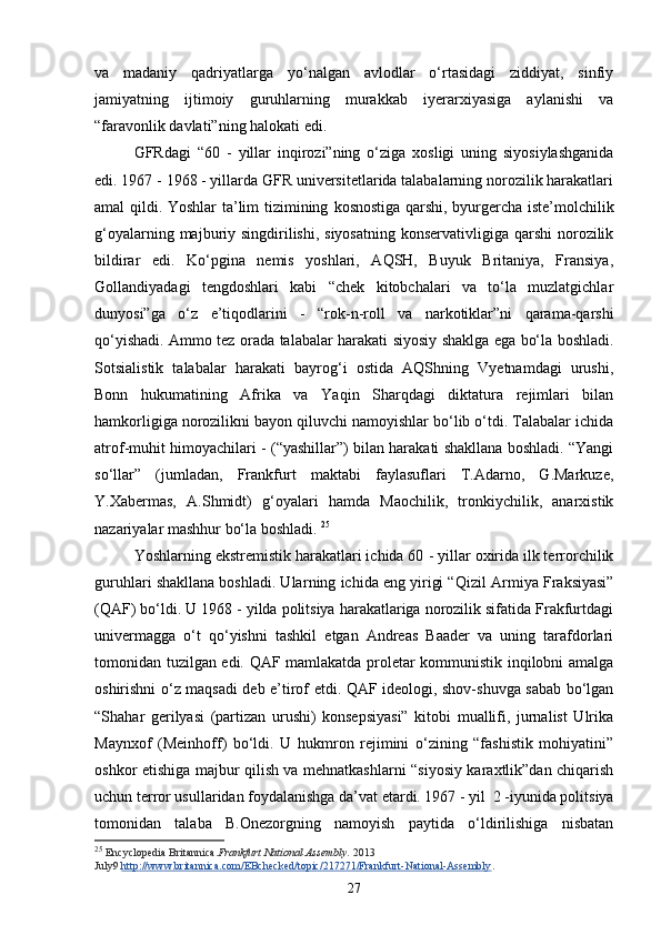 va   madaniy   qadriyatlarga   yo‘nalgan   avlodlar   o‘rtasidagi   ziddiyat,   sinfiy
jamiyatning   ijtimoiy   guruhlarning   murakkab   iyerarxiyasiga   aylanishi   va
“faravonlik davlati”ning halokati edi. 
GFRdagi   “60   -   yillar   inqirozi”ning   o‘ziga   xosligi   uning   siyosiylashganida
edi. 1967   -   1968 - yillarda GFR universitetlarida talabalarning norozilik harakatlari
amal qildi. Yoshlar ta’lim tizimining   k osnostiga qarshi, byurgercha iste’molchilik
g‘oyalarning majburiy singdirilishi,  siyosatning  konservativligiga qarshi  norozilik
bildirar   edi.   Ko‘pgina   nemis   yoshlari,   AQSH,   Buyuk   Britaniya,   Fransiya,
Gollandiyadagi   tengdoshlari   kabi   “chek   kitobchalari   va   to‘la   muzlatgichlar
dunyosi”ga   o‘z   e’tiqodlarini   -   “rok-n-roll   va   narkotiklar”ni   qarama-qarshi
qo‘yishadi. Ammo tez orada talabalar harakati siyosiy shaklga ega bo‘la boshladi.
Sotsialistik   talabalar   harakati   bayrog‘i   ostida   AQShning   Vyetnamdagi   urushi,
Bonn   hukumatining   Afrika   va   Yaqin   Sharqdagi   diktatura   rejimlari   bilan
hamkorligiga norozilikni bayon qiluvchi namoyishlar bo‘lib o‘tdi. Talabalar ichida
atrof-muhit himoyachilari - (“yashillar”) bilan harakati shakllana boshladi. “Yangi
so‘llar”   (jumladan,   Frankfurt   maktabi   faylasuflari   T.Adarno,   G.Markuze,
Y.Xabermas,   A.Shmidt)   g‘oyalari   hamda   Maochilik,   tronkiychilik,   anarxistik
nazariyalar mashhur bo‘la boshladi.  25
Yoshlarning ekstremistik harakatlari ichida 60   - yillar oxirida ilk terrorchilik
guruhlari shakllana boshladi. Ular ning  ichida eng yirigi “ Q izil Armiya Fraksiyasi”
( Q AF) bo‘ldi. U 1968 - yilda politsiya harakatlariga norozilik sifatida Frakfurtdagi
univermagga   o‘t   qo‘yishni   tashkil   etgan   Andreas   Baader   va   uning   tarafdorlari
tomonidan tuzilgan edi. QAF mamlakatda proletar kommunistik inqilobni amalga
oshirishni o‘z maqsadi deb e’tirof etdi. QAF ideologi, shov-shuvga sabab bo‘lgan
“Shahar   gerilyasi   (partizan   urushi)   konsepsiyasi”   kitobi   muallifi,   jurnalist   Ulrika
Maynxof   (Meinhoff)   bo‘ldi.   U   hukmron   rejimini   o‘zining   “fashistik   mohiyatini”
oshkor etishiga majbur qilish va mehnatkashlarni “siyosiy karaxtlik”dan chiqarish
uchun terror usullaridan foydalanishga da’vat etardi. 1967 - yil  2 -iyunida politsiya
tomonidan   talaba   B.Onezorgning   namoyish   paytida   o‘ldirilishiga   nisbatan
25
  Encyclopedia Britannica. Frankfurt National Assembly.   2013  
July9   http://www.britannica.com/EBchecked/topic/217271/Frankfurt-National-Assembly .
27 