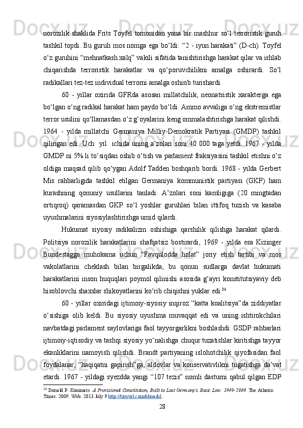 norozilik shaklida Frits Toyfel  tomonidan yana bir mashhur  so‘l terroristik guruh
tashkil topdi. Bu guruh mos nomga ega bo‘ldi: “2   -   iyun harakati” (D-ch). Toyfel
o‘z guruhini “mehnatkash xalq” vakili sifatida tanishtirishga harakat qilar va ishlab
chiqarishda   terroristik   harakatlar   va   qo‘poruvchilikni   amalga   oshirardi.   So‘l
radikallari tez-tez individual terrorni amalga oshirib turishardi. 
60   -   yillar   oxirida   GFRda   asosan   millatchilik,   neonatsistik   xarakterga   ega
bo‘lgan o‘ng radikal harakat ham paydo bo‘ldi. Ammo avvaliga o‘ng ekstremistlar
terror usulini qo‘llamasdan o‘z g‘oyalarini keng ommalashtirishga harakat qilishdi.
1964   -   yilda   millatchi   Germaniya   Milliy-Demokratik   Partiyasi   (GMDP)   tashkil
qilingan  edi.  Uch    yil     ichida  uning  a’zolari  soni   40  000  taga  yetdi.  1967  -   yilda
GMDP ni 5% li to‘siqdan oshib o‘tish va parlament fraksiyasini tashkil etishni o‘z
oldiga maqsad qilib qo‘ygan Adolf Tadden boshqarib bordi. 1968 - yilda Gerbert
Mis   rahbarligida   tashkil   etilgan   Germaniya   kommunistik   partiyasi   (GKP)   ham
kurashning   qonuniy   usullarini   tanladi.   A’zolari   soni   kamligiga   (20   mingtadan
ortiqroq)   qaramasdan   GKP   so‘l   yoshlar   guruhlari   bilan   ittifoq   tuzish   va   kasaba
uyushmalarini siyosiylashtirishga umid qilardi. 
Hukumat   siyosiy   radikalizm   oshishiga   qarshilik   qilishga   harakat   qilardi.
Politsiya   norozilik   harakatlarini   shafqatsiz   bostirardi,   1969   -   yilda   esa   Kizinger
Bundestagga   muhokama   uchun   “Favqulodda   holat”   joriy   etish   tartibi   va   mos
vakolatlarini   cheklash   bilan   birgalikda,   bu   qonun   sudlarga   davlat   hukumati
harakatlarini  inson   huquqlari  poymol  qilinishi  asosida  g‘ayri   konstitutsiyaviy  deb
hisoblovchi shaxslar shikoyatlarini ko‘rib chiqishni yuklar edi. 26
 
60 - yillar oxiridagi ijtimoiy-siyosiy inqiroz “katta koalitsiya”da ziddiyatlar
o‘sishiga   olib   keldi.   Bu   siyosiy   uyushma   muvaqqat   edi   va   uning   ishtirokchilari
navbatdagi parlament saylovlariga faol tayyorgarlikni boshlashdi. GSDP rahbarlari
ijtimoiy-iqtisodiy va tashqi siyosiy yo‘nalishga chuqur tuzatishlar kiritishga tayyor
ekanliklarini   namoyish   qilishdi.   Brandt   partiyaning   islohotchilik   qiyofasidan   faol
foydalanar,   “haqiqatni   gapirish”ga,   aldovlar   va  konservativlikni   tugatishga   da’vat
etardi. 1967 - yildagi syezdda yangi “107 tezis” nomli dasturni qabul qilgan EDP
26
  Donald P. Kommers.   A Provisional Constitution, Built to Last Germany's Basic Law: 1949-2009.   The Atlantic 
Times. 2009. Web. 2013 July 9   http://tinyurl.com/khnashl   .
28 