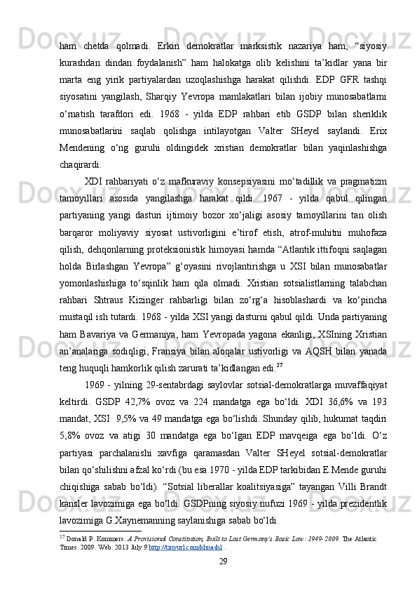 ham   chetda   qolmadi.   Erkin   demokratlar   marksistik   nazariya   ham,   “siyosiy
kurashdan   dindan   foydalanish”   ham   halokatga   olib   kelishini   ta’kidlar   yana   bir
marta   eng   yirik   partiyalardan   uzoqlashishga   harakat   qilishdi.   EDP   GFR   tashqi
siyosatini   yangilash,   Sharqiy   Yevropa   mamlakatlari   bilan   ijobiy   munosabatlarni
o‘rnatish   tarafdori   edi.   1968   -   yilda   EDP   rahbari   etib   GSDP   bilan   sheriklik
munosabatlarini   saqlab   qolishga   intilayotgan   Valter   SHeyel   saylandi.   Erix
Mendening   o‘ng   guruhi   oldingidek   xristian   demokratlar   bilan   yaqinlashishga
chaqirardi. 
XDI   rahbariyati   o‘z   mafkuraviy   konsepsiyasini   mo‘tadillik   va   pragmatizm
tamoyillari   asosida   yangilashga   harakat   qildi.   1967   -   yilda   qabul   qilingan
partiyaning   yangi   dasturi   ijtimoiy   bozor   xo‘jaligi   asosiy   tamoyillarini   tan   olish
barqaror   moliyaviy   siyosat   ustivorligini   e’tirof   etish,   atrof-muhitni   muhofaza
qilish, dehqonlarning proteksionistik  himoyasi  hamda “Atlantik ittifoqni  saqlagan
holda   Birlashgan   Yevropa”   g‘oyasini   rivojlantirishga   u   XSI   bilan   munosabatlar
yomonlashishiga   to‘sqinlik   ham   qila   olmadi.   Xristian   sotsialistlarning   talabchan
rahbari   Shtraus   Kizinger   rahbarligi   bilan   zo‘rg‘a   hisoblashardi   va   ko‘pincha
mustaqil ish tutardi. 1968 - yilda XSI yangi dasturni qabul qildi. Unda partiyaning
ham   Bavariya   va   Germaniya,   ham   Yevropada   yagona   ekanligi,   XSIning   Xristian
an’analariga   sodiqligi,   Fransiya   bilan   aloqalar   ustivorligi   va   AQSH   bilan   yanada
teng huquqli hamkorlik qilish zarurati ta’kidlangan edi. 27
 
1969 - yil ning   29 - sentabrdagi  saylovlar  sotsial-demokratlarga  muvaffaqiyat
keltirdi.   GSDP   42,7%   ovoz   va   224   mandatga   ega   bo‘ldi.   XDI   36,6%   va   193
mandat, XSI     9,5% va 49 mandatga ega bo‘lishdi. Shunday qilib, hukumat taqdiri
5,8%   ovoz   va   atigi   30   mandatga   ega   bo‘lgan   EDP   mavqeiga   ega   bo‘ldi.   O‘z
partiyasi   parchalanishi   xavfiga   qaramasdan   Valter   SHeyel   sotsial-demokratlar
bilan qo‘shilishni afzal ko‘rdi (bu esa 1970 - yilda EDP tarkibidan E.Mende guruhi
chiqishiga   sabab   bo‘ldi).   “Sotsial   liberallar   koalitsiyasiga”   tayangan   Villi   Brandt
kansler lavozimiga ega bo‘ldi. GSDPning siyosiy nufuzi 1969 - yilda prezidentlik
lavozimiga G.Xaynemanning saylanishiga sabab bo‘ldi.  
27
  Donald P. Kommers.   A Provisional Constitution, Built to Last Germany's Basic Law: 1949-2009.   The Atlantic 
Times. 2009. Web. 2013 July 9   http://tinyurl.com/khnashl   .
29 