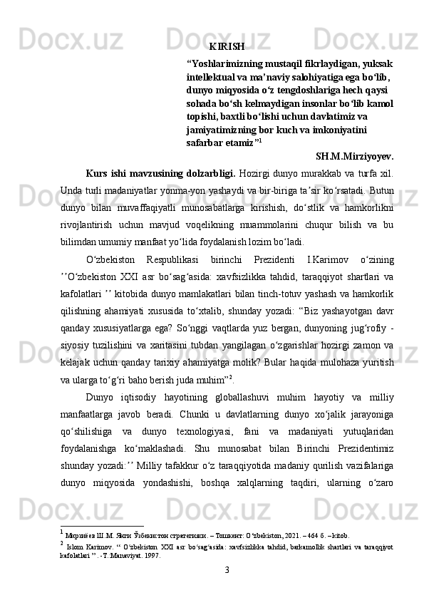 KIRISH
“Yoshlarimizning mustaqil fikrlaydigan, yuksak
intellektual va ma’naviy salohiyatiga ega bo lib, ʻ
dunyo miqyosida o z tengdoshlariga hech qaysi 	
ʻ
sohada bo sh kelmaydigan insonlar bo lib kamol	
ʻ ʻ
topishi, baxtli bo lishi uchun davlatimiz va 	
ʻ
jamiyatimizning bor kuch va imkoniyatini 
safarbar etamiz” 1
SH.M.Mirziyoyev.
Kurs   ishi   mavzusining  dolzarbligi.   Hozirgi   dunyo   murakkab   va   turfa   xil.
Unda turli madaniyatlar yonma-yon yashaydi va bir-biriga ta sir ko rsatadi.	
ʼ ʻ   Butun
dunyo   bilan   muvaffaqiyatli   munosabatlarga   kirishish,   do stlik   va   hamkorlikni
ʻ
rivojlantirish   uchun   mavjud   voqelikning   muammolarini   chuqur   bilish   va   bu
bilimdan umum iy  manfaat yo lida foydalanish lozim bo ladi.	
ʻ ʻ
O zbekiston	
ʻ   Respublikasi   b irinchi   Prezidenti   I.Karimov   o zining	ʻ
O zbekiston   XXI   asr   bo sag asida:	
ʼʼ ʻ ʻ ʻ   xavfsizlikka   tahdid,   taraqqiyot   shartlari   va
kafolatlari   kitobida dunyo mamlakatlari bilan tinch-totuv yashash va hamkorlik	
ʼʼ
qilishning   ahamiyati   xususida   to xtalib,   shunday   yozadi:	
ʻ   “Biz   yashayotgan   davr
qanday   xususiyatlarga   ega?   So nggi   vaqtlarda   yuz   bergan,   dunyoning   jug rofiy   -	
ʻ ʻ
siyosiy   tuzilishini   va   xaritasini   tubdan   yangilagan   o zgarishlar   hozirgi   zamon   va	
ʻ
kelajak   uchun   qanday   tarixiy   ahamiyatga   molik?   Bular   haqida   mulohaza   y u ritish
va ularga to g ri baho berish juda muhim”	
ʻ ʻ 2
.
Dunyo   iqtisodiy   hayotining   globallashuvi   muhim   hayotiy   va   milliy
manfaatlarga   javob   beradi.   Chunki   u   davlatlarning   dunyo   xo jalik   jarayoniga	
ʻ
qo shilishiga   va   dunyo   texnologiyasi,   fani   va   madaniyati   yutuqlaridan	
ʻ
foydalanishga   ko maklashadi.	
ʻ   Shu   munosabat   bilan   Birinchi   Prezidentimiz
shunday  yozadi:   Milliy  tafakkur  o z  taraqqiyotida  madaniy  qurilish   vazifalariga	
ʼʼ ʻ
dunyo   miqyosida   yondashishi,   boshqa   xalqlarning   taqdiri,   ularning   o zaro	
ʻ
1
  Мирзиёев Ш.М. Янги Ўзбекистон стратегияси. – Тошкент: O ‘ zbekiston, 2021. – 464 б.  – kitob.
2
  Islom   Karimov.   “   O zbekiston   XXI   asr   bo sag asida:   xavfsizlikka   tahdid,   barkamollik   shartlari   va   taraqqiyot	
ʻ ʻ ʻ
kafolatlari ” . -T.:Manaviyat. 1997.
3 
