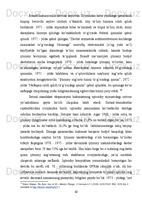 Brandt hukumronlik davrida saylovda 18 yoshdan katta yoshlarga qatnashish
huquqi   beruvchi   saylov   islohoti   o‘tkazildi,   oliy   ta’lim   tizimini   isloh   qilish
boshlandi.   1971   -   yilda   stipendiya   bilan   ta’minlash   va   bepul   ta’lim   olish,   ilmiy
darajalarni   himoya   qilishga   ko‘maklashish   to‘g‘risida   federal   qonunlar   qabul
qilindi. 1972 - yilda qabul qilingan “Davlat xizmatida antikonstitutsion kuchlarga
munosabat   to‘g‘risidagi   Nizomga”   muvofiq   ekstremistik   (o‘ng   yoki   so‘l)
kayfiyatda   bo‘lgan   shaxslarga   ta’lim   muassasalarida   ishlash,   hamda   boshqa
ijtimoiy   lavozimni   egallash   ta’qiqlandi.   Brandt   ma’muriyati   ijtimoiy   budjet
dasturlarini   ancha   kengaytirdi.   1970   -   yilda   bolalarga   ijtimoiy   to‘lovlar,   kam
ta’minlangan   oilalarga   uy-joy   uchun   dotatsiyalar   hajmini   oshirish   to‘g‘risidagi
qonunlar,   1971   -   yilda   talablarni   va   o‘qituvchilarni   majburiy   sug‘urta   qilish
amaliyotini   kengaytiruvchi   “Ijtimoiy   sug‘urta   tizimi   to‘g‘risidagi   qonun”,   1972   -
yilda “Nafaqani isloh qilish to‘g‘risidagi qonun” qabul qilindiki, bu qonunga ko‘ra
nafaqaga chiqishning yoshi belgilanishining egiluvchan tizimi joriy etildi.  28
Sotsial   mamlakat   ekspansiyasi   hukumatning   iqtisodiy   siyosatidagi   ustivor
yo‘nalishlarni   qayta   ko‘rib   chiqishni   talab   etardi.   Sotsial-demokratlar
rejalashtirishni   rivojlantira   borib,   iqtisodiy   jarayonlarni   ko‘rsatkichli   tartibga
solishni   kuchaytira   bordilar.   Soliqlar   ham   oshirildi.   Agar   1960   -   yilda   soliq   va
ijtimoiy chegirmalar oylik maoshning o‘rtacha 15,9% ini tashkil etgan bo‘lsa, 1973
-   yilda   esa   bu   ko‘rsatkich   26,1%   ga   teng   bo‘ldi.   Ishbilarmonlarga   soliq   tazyiqi
yanada   kuchaydi.   Shunga   qaramasdan   hukumat   barqaror   budjet   tanqisligi   bilan
hisoblashishga   majbur   bo‘ldi.   Ijtimoiy   xarakterdagi   o‘sib   borayotgan   to‘lovlar
tufayli   faqatgina   1970   -   1975   -   yillar   davomida   ijtimoiy   mahsulotlardagi   davlat
xarajatlari foizi 29 dan 51% iga ko‘tarildi. Shu bilan birga bu o‘sishning eng katta
qismi   ijtimoiy   sug‘urtaning   turli   shakllarini   rivojlantirishga,   ya’ni   noishlab
chiqarish   sohasiga   sarflandi.   Iqtisodiy   konyuktura   yomonlashib   borayotgan   bir
davrda   bu   xavfli   edi.   70   -   yillarning   boshlarida   GFRda   ishsizlik   o‘sdi,   ilk   bor
inflyatsiya sezilarli darajada ko‘tarildi, kapitalning nihoyatda to‘planib qolishi (eng
avvalo daromad normasining pasayishi) belgilari paydo bo‘ldi. 1973 - yildagi “net
28
  Dieter Grimm.   The Basic Law at 60 – Identity Change, 11 German LJ 1 (2010). 01/01/2010. Web. 2013 July 9.   . 
(available at   http://tinyurl.com/k4qyb55   ).
30 