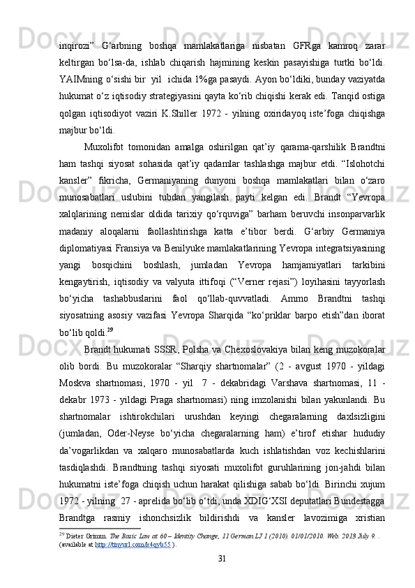 inqirozi”   G‘arbning   boshqa   mamlakatlariga   nisbatan   GFRga   kamroq   zarar
keltirgan   bo‘lsa-da,   ishlab   chiqarish   hajmining   keskin   pasayishiga   turtki   bo‘ldi.
YAIMning o‘sishi bir   yil   ichida 1%ga pasaydi. Ayon bo‘ldiki, bunday vaziyatda
hukumat o‘z iqtisodiy strategiyasini qayta ko‘rib chiqishi kerak edi. Tanqid ostiga
qolgan   iqtisodiyot   vaziri   K.Shiller   1972   -   yilning   oxiridayoq   iste’foga   chiqishga
majbur bo‘ldi. 
Muxolifot   tomonidan   amalga   oshirilgan   qat’iy   qarama-qarshilik   Brandtni
ham   tashqi   siyosat   sohasida   qat’iy   qadamlar   tashlashga   majbur   etdi.   “Islohotchi
kansler”   fikricha,   Germaniyaning   dunyoni   boshqa   mamlakatlari   bilan   o‘zaro
munosabatlari   uslubini   tubdan   yangilash   payti   kelgan   edi.   Brandt   “Yevropa
xalqlarining   nemislar   oldida   tarixiy   qo‘rquviga”   barham   beruvchi   insonparvarlik
madaniy   aloqalarni   faollashtirishga   katta   e’tibor   berdi.   G‘arbiy   Germaniya
diplomatiyasi Fransiya va Benilyuke mamlakatlarining Yevropa integratsiyasining
yangi   bosqichini   boshlash,   jumladan   Yevropa   hamjamiyatlari   tarkibini
kengaytirish,   iqtisodiy   va   valyuta   ittifoqi   (“Verner   rejasi”)   loyihasini   tayyorlash
bo‘yicha   tashabbuslarini   faol   qo‘llab-quvvatladi.   Ammo   Brandtni   tashqi
siyosatning   asosiy   vazifasi   Yevropa   Sharqida   “ko‘priklar   barpo   etish”dan   iborat
bo‘lib qoldi. 29
 
Brandt hukumati SSSR, Polsha  va Chexoslovakiya  bilan keng muzokoralar
olib   bordi.   Bu   muzokoralar   “Sharqiy   shartnomalar”   (2   -   avgust   1970   -   yildagi
Moskva   shartnomasi,   1970   -   yil     7   -   dekabridagi   Varshava   shartnomasi,   11   -
dekabr   1973   -   yildagi   Praga   shartnomasi)   ning   imzolanishi   bilan   yakunlandi.   Bu
shartnomalar   ishtirokchilari   urushdan   keyingi   chegaralarning   daxlsizligini
(jumladan,   Oder-Neyse   bo‘yicha   chegaralarning   ham)   e’tirof   etishar   hududiy
da’vogarlikdan   va   xalqaro   munosabatlarda   kuch   ishlatishdan   voz   kechishlarini
tasdiqlashdi.   Brandtning   tashqi   siyosati   muxolifot   guruhlarining   jon-jahdi   bilan
hukumatni  iste’foga  chiqish uchun harakat  qilishiga  sabab bo‘ldi. Birinchi  xujum
1972 - yilning  27 - aprelida bo‘lib o‘tdi, unda XDIG‘XSI deputatlari Bundestagga
Brandtga   rasmiy   ishonchsizlik   bildirishdi   va   kansler   lavozimiga   xristian
29
  Dieter Grimm.   The Basic Law at 60 – Identity Change, 11 German LJ 1 (2010). 01/01/2010. Web. 2013 July 9.   . 
(available at   http://tinyurl.com/k4qyb55   ).
31 