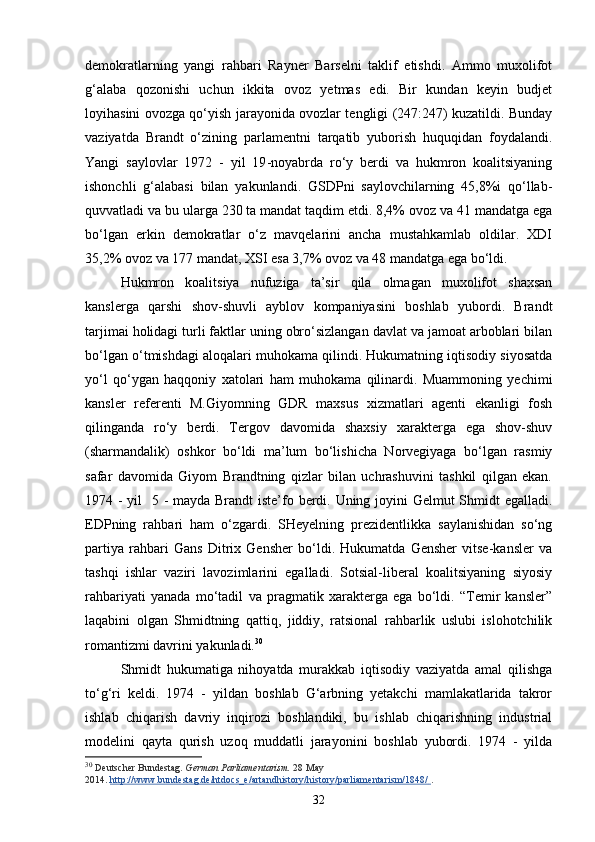 demokratlarning   yangi   rahbari   Rayner   Barselni   taklif   etishdi.   Ammo   muxolifot
g‘alaba   qozonishi   uchun   ikkita   ovoz   yetmas   edi.   Bir   kundan   keyin   budjet
loyihasini ovozga qo‘yish jarayonida ovozlar tengligi (247:247) kuzatildi. Bunday
vaziyatda   Brandt   o‘zining   parlamentni   tarqatib   yuborish   huquqidan   foydalandi.
Yangi   saylovlar   1972   -   yil   19 - noyabrda   ro‘y   berdi   va   hukmron   koalitsiyaning
ishonchli   g‘alabasi   bilan   yakunlandi.   GSDPni   saylovchilarning   45,8%i   qo‘llab-
quvvatladi va bu ularga 230 ta mandat taqdim etdi. 8,4% ovoz va 41 mandatga ega
bo‘lgan   erkin   demokratlar   o‘z   mavqelarini   ancha   mustahkamlab   oldilar.   XDI
35,2% ovoz va 177 mandat, XSI esa 3,7% ovoz va 48 mandatga ega bo‘ldi. 
Hukmron   koalitsiya   nufuziga   ta’sir   qila   olmagan   muxolifot   shaxsan
kanslerga   qarshi   shov-shuvli   ayblov   kompaniyasini   boshlab   yubordi.   Brandt
tarjimai holidagi turli faktlar uning obro‘sizlangan davlat va jamoat arboblari bilan
bo‘lgan o‘tmishdagi aloqalari muhokama qilindi. Hukumatning iqtisodiy siyosatda
yo‘l   qo‘ygan   haqqoniy   xatolari   ham   muhokama   qilinardi.   Muammoning   yechimi
kansler   referenti   M.Giyomning   GDR   maxsus   xizmatlari   agenti   ekanligi   fosh
qilinganda   ro‘y   berdi.   Tergov   davomida   shaxsiy   xarakterga   ega   shov-shuv
(sharmandalik)   oshkor   bo‘ldi   ma’lum   bo‘lishicha   Norvegiyaga   bo‘lgan   rasmiy
safar   davomida   Giyom   Brandtning   qizlar   bilan   uchrashuvini   tashkil   qilgan   ekan.
1974 - yil    5   -   mayda Brandt  iste’fo berdi. Uning joyini  Gelmut  Shmidt egalladi.
EDPning   rahbari   ham   o‘zgardi.   SHeyelning   prezidentlikka   saylanishidan   so‘ng
partiya   rahbari   Gans   Ditrix   Gensher   bo‘ldi.   Hukumatda   Gensher   vitse-kansler   va
tashqi   ishlar   vaziri   lavozimlarini   egalladi.   Sotsial-liberal   koalitsiyaning   siyosiy
rahbariyati   yanada   mo‘tadil   va   pragmatik   xarakterga   ega   bo‘ldi.   “Temir   kansler”
laqabini   olgan   Shmidtning   qattiq,   jiddiy,   ratsional   rahbarlik   uslubi   islohotchilik
romantizmi davrini yakunladi. 30
 
Shmidt   hukumatiga   nihoyatda   murakkab   iqtisodiy   vaziyatda   amal   qilishga
to‘g‘ri   keldi.   1974   -   yildan   boshlab   G‘arbning   yetakchi   mamlakatlarida   takror
ishlab   chiqarish   davriy   inqirozi   boshlandiki,   bu   ishlab   chiqarishning   industrial
modelini   qayta   qurish   uzoq   muddatli   jarayonini   boshlab   yubordi.   1974   -   yilda
30
  Deutscher Bundestag.   German Parliamentarism.   28 May 
2014.   http://www.bundestag.de/htdocs_e/artandhistory/history/parliamentarism/1848/        .
32 