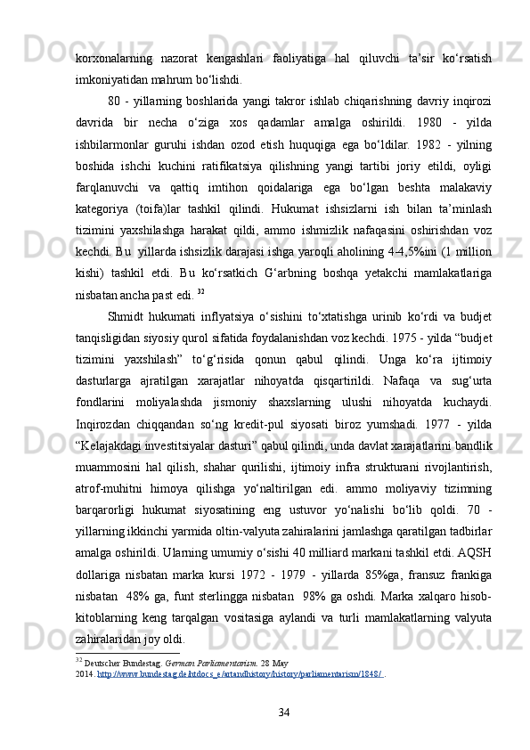 korxonalarning   nazorat   kengashlari   faoliyatiga   hal   qiluvchi   ta’sir   ko‘rsatish
imkoniyatidan mahrum bo‘lishdi. 
80   -   yillarning   boshlarida   yangi   takror   ishlab   chiqarishning   davriy   inqirozi
davrida   bir   necha   o‘ziga   xos   qadamlar   amalga   oshirildi.   1980   -   yilda
ishbilarmonlar   guruhi   ishdan   ozod   etish   huquqiga   ega   bo‘ldilar.   1982   -   yilning
boshida   ishchi   kuchini   ratifikatsiya   qilishning   yangi   tartibi   joriy   etildi,   oyligi
farqlanuvchi   va   qattiq   imtihon   qoidalariga   ega   bo‘lgan   beshta   malakaviy
kategoriya   (toifa)lar   tashkil   qilindi.   Hukumat   ishsizlarni   ish   bilan   ta’minlash
tizimini   yaxshilashga   harakat   qildi,   ammo   ishmizlik   nafaqasini   oshirishdan   voz
kechdi. Bu   yillarda ishsizlik darajasi ishga yaroqli aholining 4-4,5%ini (1 million
kishi)   tashkil   etdi.   Bu   ko‘rsatkich   G‘arbning   boshqa   yetakchi   mamlakatlariga
nisbatan ancha past edi.  32
Shmidt   hukumati   inflyatsiya   o‘sishini   to‘xtatishga   urinib   ko‘rdi   va   budjet
tanqisligidan siyosiy qurol sifatida foydalanishdan voz kechdi. 1975 - yilda “budjet
tizimini   yaxshilash”   to‘g‘risida   qonun   qabul   qilindi.   Unga   ko‘ra   ijtimoiy
dasturlarga   ajratilgan   xarajatlar   nihoyatda   qisqartirildi.   Nafaqa   va   sug‘urta
fondlarini   moliyalashda   jismoniy   shaxslarning   ulushi   nihoyatda   kuchaydi.
Inqirozdan   chiqqandan   so‘ng   kredit-pul   siyosati   biroz   yumshadi.   1977   -   yilda
“Kelajakdagi investitsiyalar dasturi” qabul qilindi, unda davlat xarajatlarini bandlik
muammosini   hal   qilish,   shahar   qurilishi,   ijtimoiy   infra   strukturani   rivojlantirish,
atrof-muhitni   himoya   qilishga   yo‘naltirilgan   edi.   ammo   moliyaviy   tizimning
barqarorligi   hukumat   siyosatining   eng   ustuvor   yo‘nalishi   bo‘lib   qoldi.   70   -
yillarning ikkinchi yarmida oltin-valyuta zahiralarini jamlashga qaratilgan tadbirlar
amalga oshirildi. Ularning umumiy o‘sishi 40 milliard markani tashkil etdi. AQSH
dollariga   nisbatan   marka   kursi   1972   -   1979   -   yillarda   85%ga,   fransuz   frankiga
nisbatan     48%   ga,   funt   sterlingga   nisbatan     98%   ga   oshdi.   Marka   xalqaro   hisob-
kitoblarning   keng   tarqalgan   vositasiga   aylandi   va   turli   mamlakatlarning   valyuta
zahiralaridan joy oldi. 
32
  Deutscher Bundestag.   German Parliamentarism.   28 May 
2014.   http://www.bundestag.de/htdocs_e/artandhistory/history/parliamentarism/1848/        .
34 