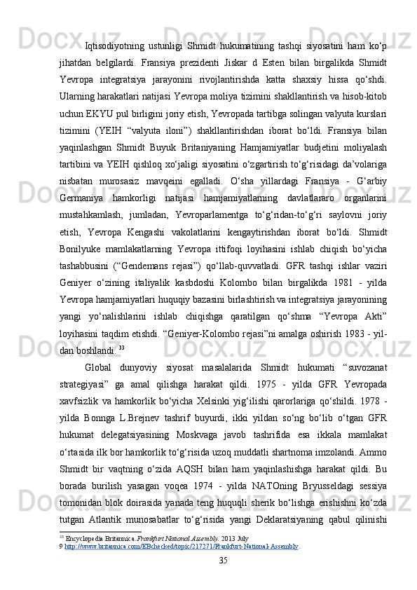 Iqtisodiyotning   ustunligi   Shmidt   hukumatining   tashqi   siyosatini   ham   ko‘p
jihatdan   belgilardi.   Fransiya   prezidenti   Jiskar   d   Esten   bilan   birgalikda   Shmidt
Yevropa   integratsiya   jarayonini   rivojlantirishda   katta   shaxsiy   hissa   qo‘shdi.
Ularning harakatlari natijasi Yevropa moliya tizimini shakllantirish va hisob-kitob
uchun EKYU pul birligini joriy etish, Yevropada tartibga solingan valyuta kurslari
tizimini   (YEIH   “valyuta   iloni”)   shakllantirishdan   iborat   bo‘ldi.   Fransiya   bilan
yaqinlashgan   Shmidt   Buyuk   Britaniyaning   Hamjamiyatlar   budjetini   moliyalash
tartibini va YEIH qishloq xo‘jaligi siyosatini  o‘zgartirish to‘g‘risidagi da’volariga
nisbatan   murosasiz   mavqeini   egalladi.   O‘sha   yillardagi   Fransiya   -   G‘arbiy
Germaniya   hamkorligi   natijasi   hamjamiyatlarning   davlatlararo   organlarini
mustahkamlash,   jumladan,   Yevroparlamentga   to‘g‘ridan-to‘g‘ri   saylovni   joriy
etish,   Yevropa   Kengashi   vakolatlarini   kengaytirishdan   iborat   bo‘ldi.   Shmidt
Bonilyuke   mamlakatlarning   Yevropa   ittifoqi   loyihasini   ishlab   chiqish   bo‘yicha
tashabbusini   (“Gendemans   rejasi”)   qo‘llab-quvvatladi.   GFR   tashqi   ishlar   vaziri
Geniyer   o‘zining   italiyalik   kasbdoshi   Kolombo   bilan   birgalikda   1981   -   yilda
Yevropa hamjamiyatlari huquqiy bazasini birlashtirish va integratsiya jarayonining
yangi   yo‘nalishlarini   ishlab   chiqishga   qaratilgan   qo‘shma   “Yevropa   Akti”
loyihasini taqdim etishdi. “Geniyer-Kolombo rejasi”ni amalga oshirish 1983   -   yil -
dan boshlandi.  33
Global   dunyoviy   siyosat   masalalarida   Shmidt   hukumati   “suvozanat
strategiyasi”   ga   amal   qilishga   harakat   qildi.   1975   -   yilda   GFR   Yevropada
xavfsizlik   va   hamkorlik   bo‘yicha   Xelsinki   yig‘ilishi   qarorlariga   qo‘shildi.   1978   -
yilda   Bonnga   L.Brejnev   tashrif   buyurdi,   ikki   yildan   so‘ng   bo‘lib   o‘tgan   GFR
hukumat   delegatsiyasining   Moskvaga   javob   tashrifida   esa   ikkala   mamlakat
o‘rtasida ilk bor hamkorlik to‘g‘risida uzoq muddatli shartnoma imzolandi. Ammo
Shmidt   bir   vaqtning   o‘zida   AQSH   bilan   ham   yaqinlashishga   harakat   qildi.   Bu
borada   burilish   yasagan   voqea   1974   -   yilda   NATOning   Bryusseldagi   sessiya
tomonidan   blok   doirasida   yanada   teng   huquqli   sherik   bo‘lishga   erishishni   ko‘zda
tutgan   Atlantik   munosabatlar   to‘g‘risida   yangi   Deklaratsiyaning   qabul   qilinishi
33
  Encyclopedia Britannica. Frankfurt National Assembly.   2013 July 
9   http://www.britannica.com/EBchecked/topic/217271/Frankfurt-National-Assembly .
35 